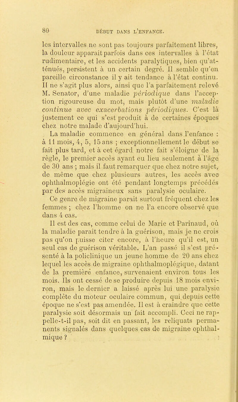 Ics intcrvalles ne sont pas toujours parfaitement libres, la doLilcur apparait parfois dans ces intervalles a I’ctat rudimentaire, et les accidents paralytiques, bien qu’at- tenues, persistent a un certain degre. 11 semble qu’on pareille circonstance il y ait tendance a I’etat continu. II ne s’agit plus alors, ainsi que I’a parfaitement relcvo M. Senator, d’une maladie perioclique dans I’accep- tion rigoLireuse du mot, mais plutot d’une maladie continue avec exacerbations periodiques. C’est la justement ce qui s’est produit a de certaines epoques chez notre malade d’aujourd’hui. La maladie commence en general dans I’enfance : a 11 mois, 4, 5, ISans ; exceptionnellement le debut se fait plus tard, et a cet egard notre fait s’eloigne de la regie, le premier acces ayant eu lieu seulement a Fage de 30 ans ; mais il faut remarquer que chez notre sujet, de meme que chez plusieurs autres, les acces avec ophthalmoplegie ont ete pendant longtemps precedes par des acces migraineux sans paralysie oculaire. Ce genre de migraine parait surtout frequent chez les femmes ; chez Fhomme on ne Fa encore observe que dans 4 cas. Il est des cas, comme celui de Marie et Parinaud, ou la maladie parait tendre a la guerison, mais je ne crois pas qu’on puisse citer encore, a Fheure qu’il est, un seul cas de guerison veritable. L’an passe il s’est pre- sente a la policlinique un jeune homme de 20 ans chez lequel les acces de migraine ophthalmoplegique, datant de la premiere enfance, survenaient environ tons les mois, Ils ont cesse dese produire depuis 18 mois envi- ron, mais le dernier a laisse apres lui une paralysie complete du moteur oculaire commun, qui depuis cette epoque ne s’est pas amendee. Il est a craindre quo cette paralysie soit desormais un fait accompli. Ceci ne rap- pelle-t-il pas, soit dit en passant, les reliquats perma- nents signales dans quelques cas de migraine ophthal- mique ?