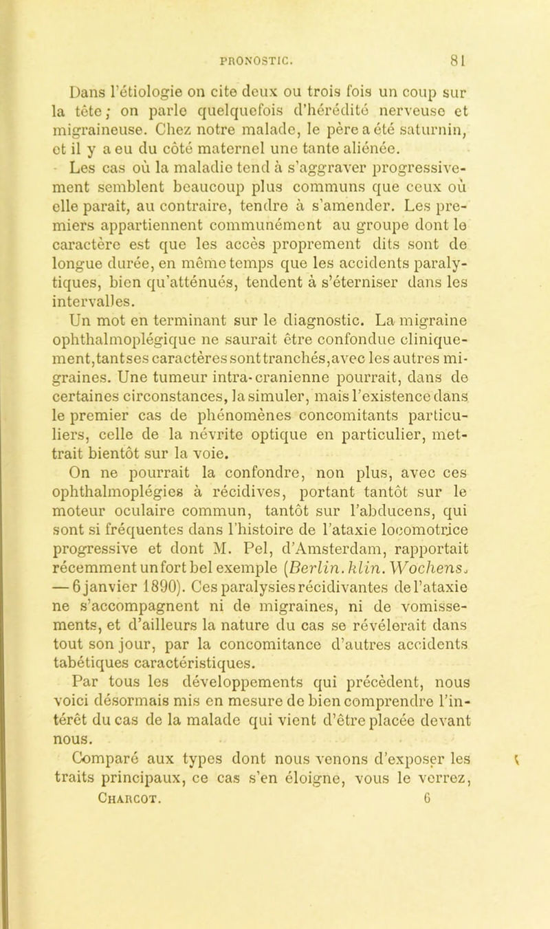 Dans I’etiologie on cite deux ou trois fois un coup sur la tete; on parlo quelquefois d’heredito nerveuso et migraineuse. Chez notre maladc, le pereaete saturnin, et il y a eu clu cote maternel une tante alienee. Les cas ou la malaclie tend a s’aggraver progressive- ment semblent bcaucoup plus communs que ceux ou elle parait, au contraire, tendre a s’amender. Les pre- miers appartiennent comniunemcnt au groupe dont le caractere est que les acces proprement dits sont de longue duree, en menie temps que les accidents paraly- tiques, bien qu’attenues, tendent a s’eterniser dans les interval] es. Un mot en terminant sur le diagnostic. La migraine ophthalmoplegique ne saurait etre confondue clinique- mentjtantses caracteres sonttranches,avec les autres mi- graines. Une tumeur intra-cranienne pourrait, dans de certaines circonstances, lasimuler, maisl’existencedans le premier cas de phenomenes concomitants particu- liers, celle de la nevrite optique en particulier, met- trait bientot sur la voie. On ne pourrait la confondre, non plus, avec ces ophthalmoplegies a recidives, portant tantot sur le moteur oculaire commun, tantot sur I’abducens, qui sont si frequentes dans I’histoire de I’ataxie locomotrice progressive et dont M. Pel, d’Amsterdam, rapportait recemment unfort bel exemple [Berlin, klin. Wochens., — Gjanvier 1890). Cesparalysiesrecidivantes del’ataxie ne s’accompagnent ni de migraines, ni de vomisse- ments, et d’ailleurs la nature du cas se revelerait dans tout son jour, par la concomitance d’autres accidents tabetiques caracteristiques. Par tons les developpements qui precMent, nous Yoici desormais mis en mesure de bien comprendre I’in- teret du cas de la malade qui vient d’etre placee devant nous. Compare aux types dont nous venons d’exposer les traits principaux, ce cas s’en eloigne, vous le verrez, Charcot. 6