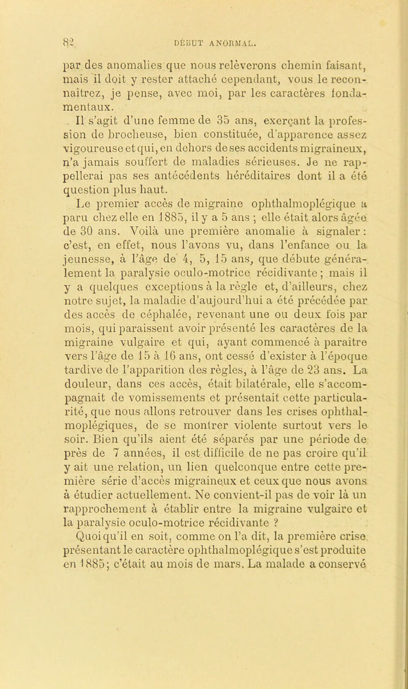 par des anomalies que nous relevcrons chemin faisant, mais il doit y rester attache cependant, vous le recon- naitrez, je pense, avec moi, par les caracteres londa- mentaux. II s’agit d’une femme de 35 ans, exergant la profes- sion de brocheuse, bien constituee, d’apparence assez vigoureuse etqui, en dehors deses accidents migraineux, n’a jamais souffert de maladies serieuses. Je ne rap- pellerai pas ses antecedents hereditaires dont il a ete question plus haut. Le premier acces de migraine ophthalmoplegique a paru chez elle en 1885, il y a 5 ans ; elle etait alors ageo de 30 ans. Voila une premiere anomalie a signaler; c’est, en effet, nous I’avons vu, dans I’enfance ou la jeunesse, a I’age de 4, 5, 15 ans^ que debute genera- lement la paralysie oculo-motrice recidivante; mais il y a quelques exceptions a la regie et, d’ailleurs, chez notre sujet, la maladie d’aujourd’hui a ete precedee par des acces de cephalee, revenant une ou deux fois par mois, qui paraissent avoir presente les caracteres de la migraine vulgaire et qui, ayant commence a paraitre vers I’age de 15 a 16 ans, ont cesse d’exister a I’epoque tardive de I’apparition des regies, a I’age de 23 ans. La douleur, dans ces acces, etait bilaterale, elle s’accom- pagnait de vomissements et presentait cette particula- rite, que nous allons retrouver dans les crises ophthal- moplegiques, de se monlrer violente surtout vers le soir. Bien qu’ils aient ete separes par une periode de pres de 7 annees, il cst difficile de ne pas croire qu’il y ait une relation, un lien quelconque entre cette pre- miere serie d’acces migraineux et ceux que nous avons a etudier aotuellement. Ne convient-il pas de voir la un rapprochement a etablir entre la migraine vulgaire et la paralysie oculo-motrice recidivante ? Quoiqu'il en soit, comme on I’a dit, la premiere crise presentant le caractere ophthalmoplegique s’est produite en 1885; c’etait au mois de mars. La malade a conserve