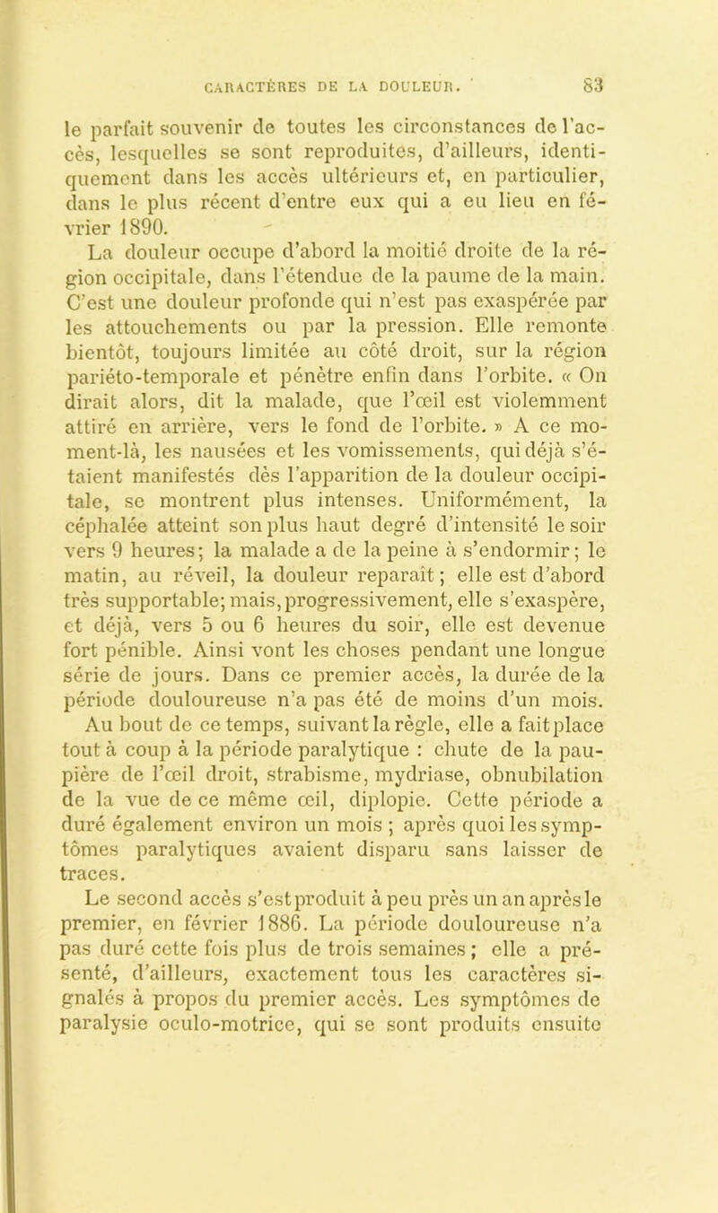CARACTERES DE L.A DOULEUR. S3 le parfait souvenir cle toutes les circonstances de I’ac- ces, lesquelles se sent reproduites, d’ailleurs, identi- quement dans Ics acces ultericurs et, en particulier, dans le plus recent d’entre eux qui a eu lieu en fe- vrier 1890. La douleur occupe d’abord la moitie droite de la re- gion occipitale, dans I’etendue de la paume de la main. C’est line douleur profonde qui n’est pas exasperee par les attouchements ou par la pression. Elle remonte bientot, toujours limiteo au cote droit, sur la region parieto-temporale et penetre enfin dans I’orbite. « On dirait alors, dit la malade, que I’oeil est violemment attire en arriere, vers le fond de I’orbite. » A ce mo- ment-la, les nausees et les vomissements, quideja s’e- taient manifestos des I’apparition de la douleur occipi- tale, se montrent plus intenses. Uniformement, la cephalee atteint son plus haut degre d’intensite le soir vers 9 heures; la malade a de la peine a s’endormir; le matin, au re veil, la douleur reparait; elle est d’abord tres supportable; mais,progressivement, elle s’exaspere, et deja, vers 5 ou 6 heures du soir, elle est devenue fort penible. Ainsi vont les choses pendant une longue serie de jours. Dans ce premier acces, la duree de la periode douloureuse n’a pas ete de moins d’un mois. Au bout de ce temps, suivant la regie, elle a fait place tout a coup a la periode paralytique : chute de la pau- piere de I’ceil droit, strabisme, mydriase, obnubilation de la vue de ce meme ceil, diplopie. Cette periode a dure egalement environ un mois ; apres quoi les symp- tomes paralytiques avaient disparu sans laisser de traces. Le second acces s’estproduit a pen presun an apres le premier, en fevrier 1886. La periode douloureuse n’a pas dure cette fois plus de trois semaines; elle a pre- sente, d’ailleurs, exactement tons les caracteres si- gnales a propos clu premier acces. Les symptomes de paralysie oculo-motrice, qui se sont produits ensuito