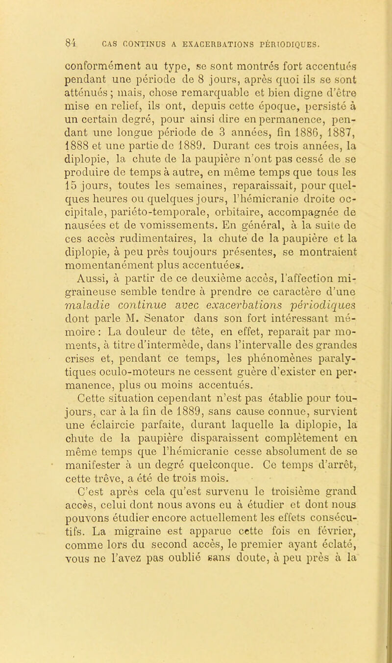 conformement au type, se sont montrcs fort accentues pendant une periocle cle 8 jours, apres quoi ils se sont attenues ; inais, chose remarquablo et bien digne d’etre mise en relief, ils ont, depuis cettc epoque, persiste a un certain degre, pour ainsi dire en permanence, pen- dant une longue periode de 3 annees, fin 1886, 1887, 1888 et une partie do 1889. Durant ces trois annees, la diplopie, la chute de la paupiere n’ont pas cesse de se produire de temps a autre, en meme temps que tous les 15 jours, toutes les semaines, reparaissait, pour quel- ques heures ou quelques jours, I’hemicranie droite oc- cipitale, parieto-temporale, orbitaire, accompagnee de nausees et de vomissements. En general, a la suite de ces acces rudimentaires, la chute de la paupiere et la diplopie, a peu pres toujours presentes, se montraient momentanement plus accentuees. Aussi, a partir de ce deuxieme acces, I’affection mi- graineuse semble tendre a prendre ce caractere d’une msLladie continue avec exacerbsitions periodiques dont parle M. Senator dans son fort interessant me- moire; La douleur de tete, en effet, reparait par mo- ments, a titre d’intermede, dans I’intervalle desgrandes crises et, pendant ce temps, les phenomenes paraly- tiques oculo-moteurs ne cessent guere d’exister en per- manence, plus ou moins accentues. Cette situation cependant n’est pas etablie pour tou- jours, car a la fin de 1889, sans cause connue, survient une eclaircie parfaite, durant laquelle la diplopie, la chute de la paupiere disparaissent completement en meme temps que Fhemicranie cesse absolument de se manifester a un degre quelconque. Ce temps d’arret, cette treve, a ete de trois mois. C’est apres cela qu’est survenu le troisieme grand acc^s, celui dont nous avons eu a etudier et dont nous pouvons etudier encore actuellement les effets consecu- tifs. La migraine est apparue cette fois en fevrier, comme lors du second acces, le premier ayant eclate, vous ne I'avez pas oublie sans doute, a peu pres a la