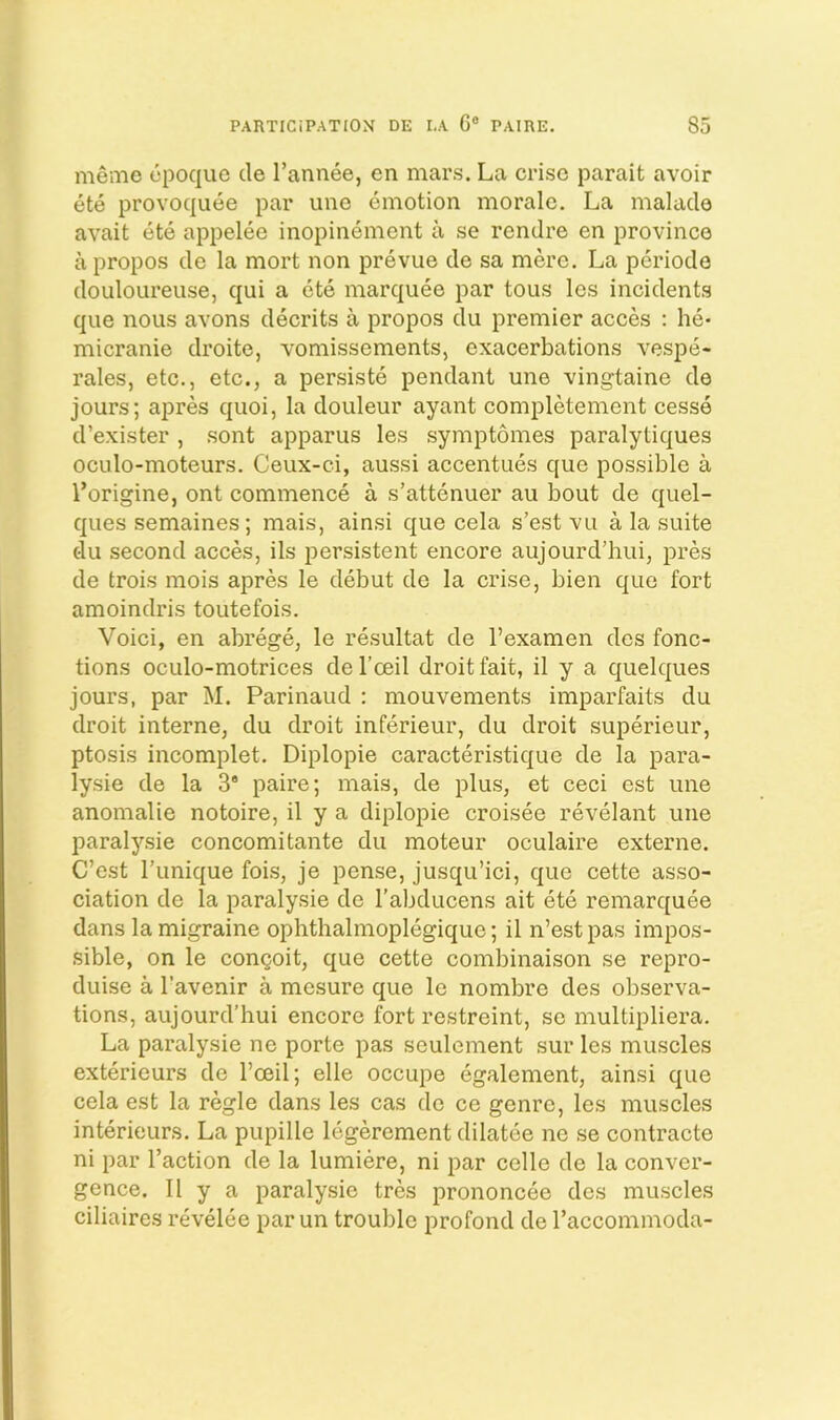 memo cpoqiio cle I’annee, en mars. La criso parait avoir ete provoquee par uno emotion morale. La malacle avait ete appelee inopinement a se rendre en province a propos cle la mort non prevue tie sa mere. La periotle clouloLireuse, qui a ete marquee par tous les incidents que nous avons decrits a propos du premier acces : he- micranie droite, vomissements, exacerbations vespe- rales, etc., etc., a persiste pendant une vingtaine de jours; apres quoi, la douleur ayant completement cesse d’exister , sont apparus les symptomes paralytiques oculo-moteurs. Ceux-ci, aussi accentues que possible a I’origine, ont commence a s’attenuer au bout de quel- cj[ues semaines; mais, ainsi cjue cela s’est vu a la suite (iu second acces, ils persistent encore aujourd’hui, pres de trois mois apres le debut de la crise, bien que fort amoindris toutefois. Void, en abrege, le resultat de I’examen ties fonc- tions oculo-motrices de I’ceil droit fait, il y a quelques jours, par M. Parinaud : mouvements imparfaits du droit interne, du droit inferieur, du droit superieur, ptosis incomplet. Diplopie caracteristique cle la para- lysie cle la 3* paire; mais, de plus, et ceci est une anomalie notoire, il y a diplopie croisee revelant une paralysie concomitante du moteur oculaire externe. C’est I’unique fois, je pense, jusqu’ici, que cette asso- ciation cle la paralysie cle rabclucens ait ete remarc[uee dans la migraine ophthalmoplegique; il n’est pas impos- sible, on le congoit, que cette combinaison se repro- duise a I’avenir a mesure que le nombre des observa- tions, aujourcl’hui encore fort restreint, se multipliera. La paralysie ne porte pas seulement sur les muscles exterieurs cle I’ceil; elle occupe egalement, ainsi que cela est la regie clans les cas cle ce genre, les muscles intericurs. La pupille legerement clilatee ne se contracte ni par I’action cle la lumiere, ni par celle cle la conver- gence. 11 y a paralysie tres prononcee des muscles ciliaires revelee par un trouble profond cle I’accommoda-