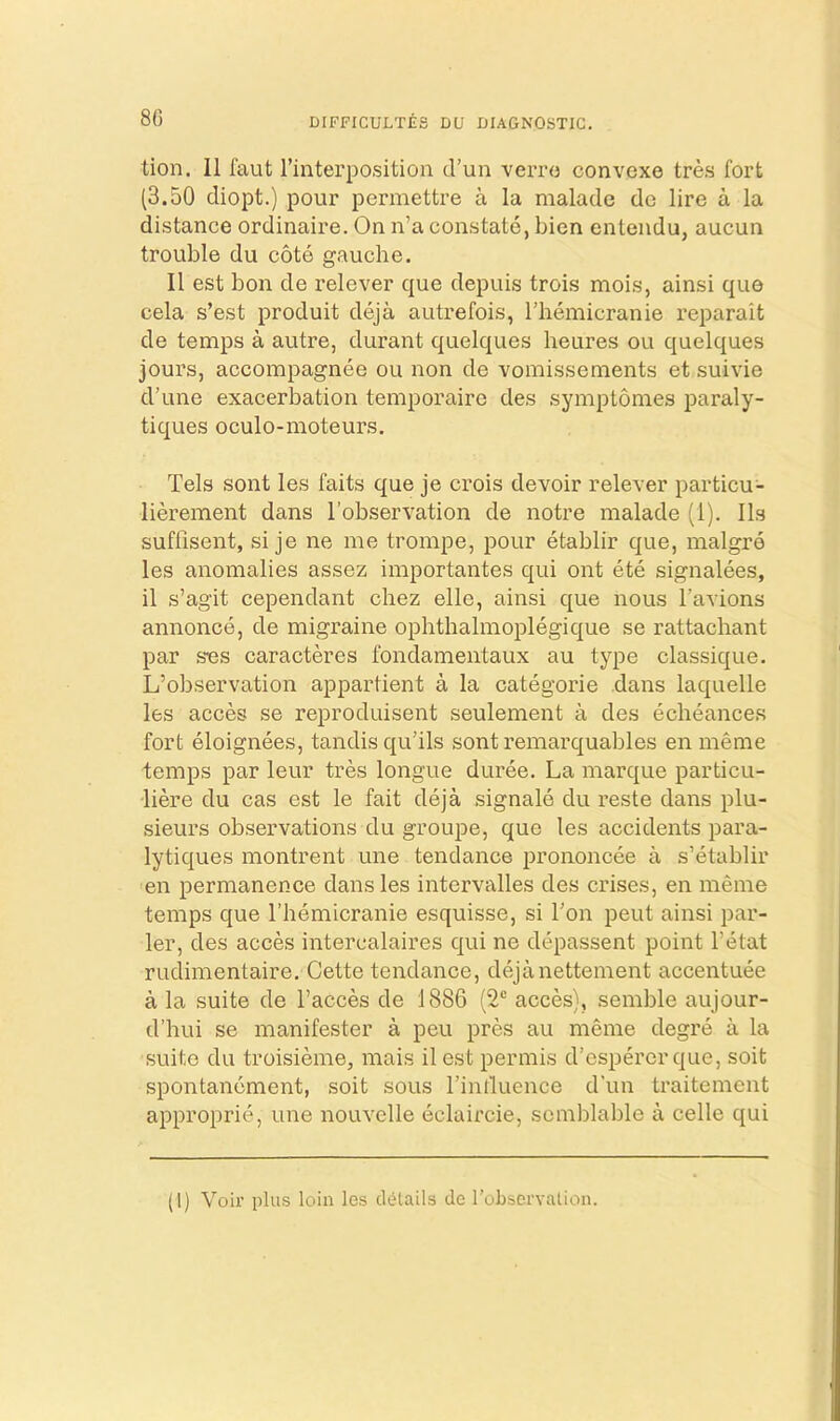 8G DIFFICULTES DU DIAGNOSTIC. tion. 11 faut I’interposition d’un verro convexe tres fort (3.50 diopt.) pour permettre a la malade do lire a la distance ordinaire. On n’a constate, bien entendu, aucun trouble du cote gauche. 11 est bon de relever que depuis trois mois, ainsi que cela s’est produit deja autrefois, I’hemicranie reparait de temps a autre, durant quelques heures ou quelques jours, accompagnee ou non de vomissenients et suivie d’une exacerbation temporairc des symptomes paraly- tiques oculo-moteurs. Tels sont les faits que je crois devoir relever particu- liereinent dans I’observation de notre malade (1). lls suffisent, si je ne me trompe, pour etablir que, malgre les anomalies assez importantes qui ont ete signalees, il s’agit cependant chez elle, ainsi que nous Tavions annonce, de migraine ophthalmoplegique se rattachant par sns caracteres fondamentaux au type classique, L’observation appartient a la categorie dans laquelle les acces se reproduisent seulement a des echeance.s fort eloignees, tandis qu’ils sont remarquables en meme temps par leur tres longue duree. La marque particu- liere du cas est le fait deja signale du reste dans plu- sieurs observations du grou]De, que les accidents para- lytiques montrent une tendance prononcee a s’etablir en permanence dans les intervalles des crises, en meme temps que I’liemicranie esquisse, si Ton pent ainsi par- ler, des acces intercalaires qui ne depa.ssent point I’etat rudimentaire. Cette tendance, dejanettement accentuee a la suite de I’acces de 1886 (2® acces), semble aujour- d’hui se manifester a peu pres au meme degre a la suite du troisieme, mais ilest permis d’esperer que, soit spontancment, soit sous I’intluence d'un traitement approprie, une nouvelle eclaircie, semblable a celle qui (1) Voir plus loin les cl(ilails de roLservalion.