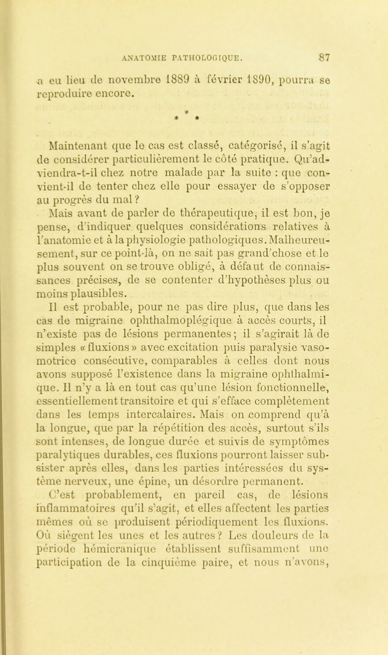 a eu lieu cle novembre 1889 a fevrier 1890, pourru se reprocluire encore. ♦ * 4i Maintenant que lo cus est classe, categorise, il s’agit de considerer particiilierement le cote pratique. Qu’ad- viendra-t-il chez notre malade par la suite : que con- vient-il de tenter chez elle pour essayer de s’opposer au progres du mal ? Mais avant de parler de therapeutique, il est bon, je pense, d’indiquer quelques considerations relatives a I’anatomie et a la physiologie pathologiques, Malheureu- sement, sur ce point-la, on ne sait pas grand’chose et le plus souvent on setrouve oblige, a defaut de connais- sances precises, de se contenter d’hypotheses plus ou moins plausibles. Il est probable, pour ne pas dire plus, que dans les cas de migraine ophthalmoplegique a acces courts, il n’existe pas de lesions permanentes; il s’agirait la de simples «fluxions)) avecexcitation puis paralysie vaso- motrico consecutive, comparables a celles dont nous avons suppose I’existence dans la migraine oplilhalmi- que. II n’y a la en tout cas qu’une lesion fonct-ionnelle, essentiellementtransitoire et qui s’efface completenient dans les temps intercalaires. Mais on comprend qu’a la longue, que par la repetition des acces, surtout s’ils sont intenses, de longue durec et suivis de symptomes paralytiques durables, ces fluxions pourront laisser sub- sister apres elles, dans les parties interessees du sys- teme nerveux, une epine, un desordre permanent. C’est probablement, en pareil cas, de lesions inflammatoires qu'il s’agit, et elles affectent les parties memes ou sc proiluisent periodiquement les fluxions. Ou siegent les unes et les autres ? Les douleurs de la periode hemicranique etablissent suffisaniment une participation de la cinquieme paire, et nous n’avons,