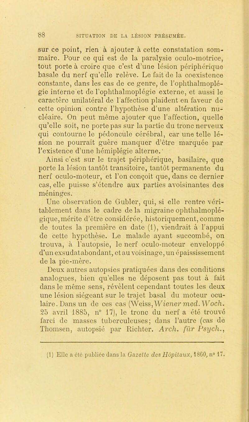 sur ce point, rien a ajouter a cette constatation som- mairc. Pour ce qui est de la parulysie oculo-motrice, tout porte a croire que c’est d’une lesion peripherique basale du nerf qu’elle releve. Le fait de la coexistence constante, dans les cas de ce genre, de rophthalmople- gie interne et de Tophthalmoplegie externe, et aussi le caracterc unilateral de I’affection plaident en faveur de cette opinion centre I’hypothese d'une alteration nu- cleaire. On peut meme ajouter que I’affection, quelle qu’elle soit, ne porte pas sur la partie du tronc nerveux qui contourne le pedoncule cerebral, car une telle le- sion ne pourrait guere manquer d’etre marquee par I’existence d’une hemiplegie alterne. • Ainsi c’est sur le trajet peripherique, basilaire, que porte la lesion tantot transitoire, tantot permanente du nerf oculo-moteur, et Ton congoit que, dans ce dernier cas, elle puisse s’etendre aux parties avoisinantes des meninges. Une observation de Gubler, qui, si elle rentre veri- tablement dans le cadre de la migi’aine ophthalmople- gique,merite d’etre consideree, historiquement, comme de toutes la premiere en date (1), viendrait a I’appui de cette hypothese. Le malade ayant succombe, on trouva, a I’autopsie, le nerf oculo-moteur enveloppe d’un exsudat abundant, et au voisinage, un epaississement de la pie-mere. Deux autres autopsies pratiquees dans des conditions analogues, bien qu’elles ne deposent pas tout a fait dansle meme sens, revelent cependant toutes les deux une lesion siegeant sur le trajet basal du moteur ocu- laire.Dansun de ces cas (Weiss, Wiener med.Woch. 25 avril 1885, n 17), le tronc du nerf a ete trouve farci de masses tuberculeuses; dans I’autre (cas de Thomsen, autopsie par Richter. Arch, filr Psych., (1) Elle a 616 publi6e dans la Gazette des Hopitaux, 1860, n» 17.