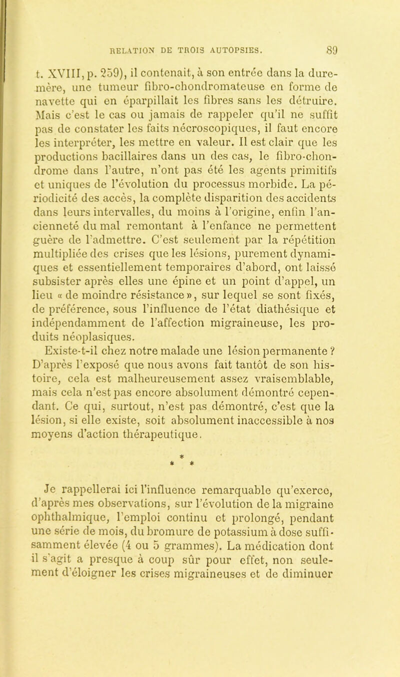 t. XVIII, p. 259), il contenait, a son entree dans la dure- mere, une tuineur fibro-chondromateuse en forme de navette qui en eparpillait Ics fibres sans les detruire. Mais e’est le cas ou jamais de rappeler qu’il ne suffit pas de constater les faits necroscopiques, il faut encore les interpreter, les mettre en valeur. Il est clair que les productions bacillaires dans un des cas, le fibro-chon- drome dans I’autre, n’ont pas ete les agents primitifs et uniques de revolution du processus morbide. La pe- riodicite des acces, la complete disparition des accidents dans leurs intervalles, du moins a I’origine, enfln I’an- ciennete du mal remontant a I’enfance ne permettent guere de fadmettre. C’est seulement par la repetition multipliee des crises que les lesions, purement dynami- ques et essentiellement temporaires d’abord, ont laisse subsister apres elles une epine et un point d’appel, un lieu a de moindre resistance », sur lequel se sont fixes, de preference, sous I’influence de I’etat diathesique et independamment de I’affection migraineuse, les pro- duits neoplasiques. Existe-t-il chez notre malade une lesion permanente ? D’apres I’expose que nous avons fait tantot de son his- toire, cela est malheureusement assez vraisemblable, mais cela n’est pas encore absolument demontre cepen- dant. Ce qui, surtout, n’est pas demontre, c’est que la lesion, si elle existe, soit absolument inaccessible a nos moyens d’action therapeutique. ♦ * * Je rappellerai ici I’influence remarquable qu’exerce, d’apres mes observations, sur 1’evolution de la migraine ophthalmique, I’emploi continu et prolonge, pendant une serie de mois, du bromure de potassium a dose suffi- samment elevee (4 ou 5 grammes). La medication dont il s'agit a presque a coup sur pour effet, non seule- ment d’eloigner les crises migraineuses et de diminuer