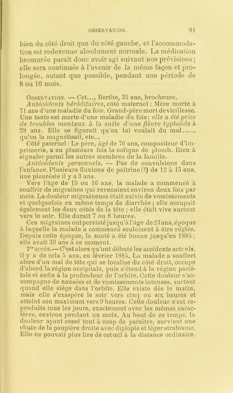 bien du coto droit quo du cote gauche, et I’accommoda- tion est rcdevcnuc absolument normale. La medication bromuree parait done avoir agi suivant nos previsions; elle sera continuee a I’avenir de la meme fagon et pro- longee, autant que possible, pendant une periode de 8 ou 10 mois. OBSEnvATiON. — Get..., Berthe, 35 ans, brocheuse. Antecedents hereditaireSy cote maternel: Mere morte a 71 ans d’une nialadie du foie. Grand-peremortdevieillesse. Une tanteest morte d’une maladie du foie; elle a ete prise de troubles mentaux a la suite d'une fievre typhoide a 28 ans. Elle se figurait qu’on lui voulait du nial qu’on la magnetisait, etc... Cote paternel: Le pere, agede 70 ans, compositeur d’im- primerie, a eu plusieurs fois la colique de plomb. Rien a signaler parmi les autres membres de la famille. Antecedents personnels. — Pas de convulsions dans I’enfance. Plusieurs fluxions de poitrine(‘?) de 12 a 15 ans, une pleuresie il y a 3 ans. Vers Page de 15 ou 16 ans, la malade a commence a souffrir de migraines qui revenaient environ deux fois par mois. La douleur migraineuse etait suivie de vomissements et quelquefois en meme temps de diarrhee ; elle occupait egalement les deux cotes de la tete ; elle etait vive surtout vers le soir. Elle durait 7 ou 8 heures. Ces migraines ontpersistejusqu’al’age de23ans,epoque a laquelle la malade a commence seulement a etre reglee. Depuis cette epoque, la sante a ete bonne jusqu’en 1885 ; elle avait 30 ans a ce moment. I'^acces.— C’estalors qu’ont debute les accidents actrels, il y a de cela 5 ans, en fevrier 1885. La malade a souffert alors d’un mal de tete qui se localise du cote droit, occupe d’abord la region occipitale, puis s’etenda la region parie- tale et enfin a la profondeur de I’orbite. Cette douleur s’ac- compagno de nausees et de vomissements intenses, surtout quand elle siege dans I’orbite. Elle existe des le matin, mais elle s’exaspere le soir vers cinq ou six heures et atteint son maximum vers 9 heures. Cette douleur s’est re- produite tous les jours, exactement avec les mcmes carac- teres, environ pendant un mois. Au bout de ce temps, la douleur ayant cesse tout a coup de paraitre, survient une chute de la paupiere droite avec diplopie et legerstrabisiue. Elle ne pouvait plus lire de cetoeil a la distance ordinaire.