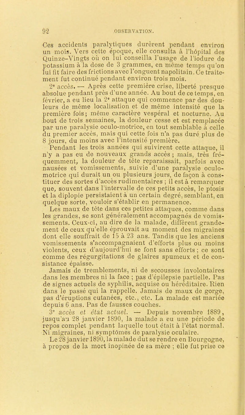 Ces accidents paralytiques durerent pendant environ un mois. Vers cette epoque, elle consulta a I’hopital des Quinze-Vingts ou on lui conseilla I’usage de I’iodure de potassium a la dose de 3 grammes, en meme temps qu’on lui fit faire des frictionsavec I’onguent napolitain. Ce traite- ment fut continue pendant environ trois mois, 2® acces. — Apres cette premiere crise, lijDerte presque absolue pendant pres d’une annee. Au bout de ce temps, en fevrier, a eu lieu la 2* attaque qui commence par des dou- leurs de meme localisation et de meme intensite que la premiere fois; memo caractere vesperal et nocturne. Au bout de trois semaines, la douleur cesse et est remplacee par une paralysie oculo-motrice, en tout semblable a celle du premier acces, mais qui cette fois n’a pas dure plus de 8 jours, du moins avec I’intensite premiere. Pendant les trois annees qui suivirent cette attaque, il n’y a pas eu de nouveaux grands acces ; mais, tres fre- quemment, la douleur de lete reparaissait, parfois avec nausees et vomissements, suivie d’une paralysie oculo- motrice qui durait un ou plusieurs jours, de fagon a cons- tituer des sortes d’acces rudimentaires ; il est a remarquer que, souvent dans I’intervalle de ces petits acces, le ptosis et la diplopie persistaient a un certain degre, semblant, en quelque sorte, vouloir s’etablir en permanence. Les maux de tete dans ces petites attaques, comme dans les grandes, se sont generalement accompagnes de vomis- sements. Ceux-ci, au dire de la malade, different grande- ment de ceux qu’elle eprouvait au moment des migraines donl elle souffrait de 15 a 23 ans. Tandis que les anciens vomissements s’accompagnaient d’efforts plus ou moins violents, ceux d’aujourd’hui se font sans efforts ; ce sont comme des regurgitations de glaires spumeux et de con- sistance epaisse. Jamais de tremblements, ni de secousses involontaires dans les membres ni la face ; pas d’epilepsie partielle. Pas de signes actuels de syphilis, acquise ou hereditaire. Rien dans le passe qui la rappelle. Jamais de maux de gorge, pas d’eruptions cutanees, etc., etc. La malade est mariee depuis 6 ans. Pas de fausses couches. 3® acces et etat actuel. — Depuis novembro 1889, jusqu’au 28 janvier 1890, la malade a eu une periode de repos complet pendant laquelle tout etait a I’etat normal. Ni migraines, ni symptomes de paralysie oculaire. Le 28 janvier 1890, la malade dut se rendre en Bourgogne, propos de la mort inopinee de sa mere ; elle fut prise ce