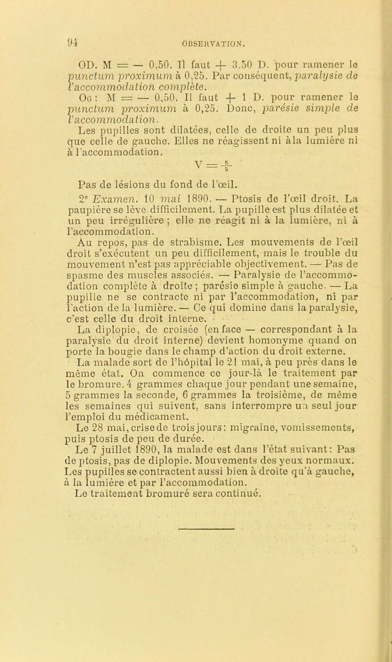 OD. M = — 0,50. II faut -j- 3.50 D. pour ramener lo punctum proximum a 0,25. Par consequent, paralysie cle Vaccommodation complete. Og : M = — 0,50. II faut 1 D. pour ramener le punctum proximum a 0,25. Done, paresie simple de I'accommodation. Les pupilles sont dilatees, celle de droite un peu plus que celle de gauche. Elies ne reagissent ni ala lumiere ni a I’accommodation. ' — 5 Pas de lesions du fond de I’oeil. 2® Examen. 10 mai 1890. — Ptosis de I’oeil droit. La paupiere se leve difficilement. La pupille est plus dilatee et un peu irreguliere ; elle ne reagit ni a la lumiere, ni a I’accommodation. Au repos, pas de strabisme. Les mouvements de I’oeil droit s’executent un peu difficilement, mais le trouble du mouvement n’est pas appreciable objectivement. — Pas de spasme des muscles associes. — Paralysie de I’accommo- dation complete a droite ; paresie simple a gauche. — La pupille ne se contracte ni par I’accommodation, ni par Faction de la lumiere. — Oe qui domine dans la paralysie, e’est celle du droit interne. La diplopie, de croisee (en face — correspondant a la paralysie du droit interne) devient homonyme quand on porte la bougie dans le champ d’action du droit externe. La malade sort de I’hopital le 21 mai, a peu pres dans le meme etat. On commence ce jour-la le traitement par le bromure. 4 grammes chaque jour pendant une semaine, 5 grammes la seconde, 6 grammes la troisieme, de meme les semaines qui suivent, sans interrompre un seul jour Femploi du medicament. Le 28 mai,crisede troisjours: migraine, vomissements, puis ptosis de peu de duree. Le 7 juillet 1890, la malade est dans Fetat suivant; Pas de ptosis, pas de diplopie. Mouvements des yeux normaux. Les pupilles se contractent aussi bien a droite qu’a gauche, a la lumiere et par Faccommodation. Le traitement bromure sera continue.