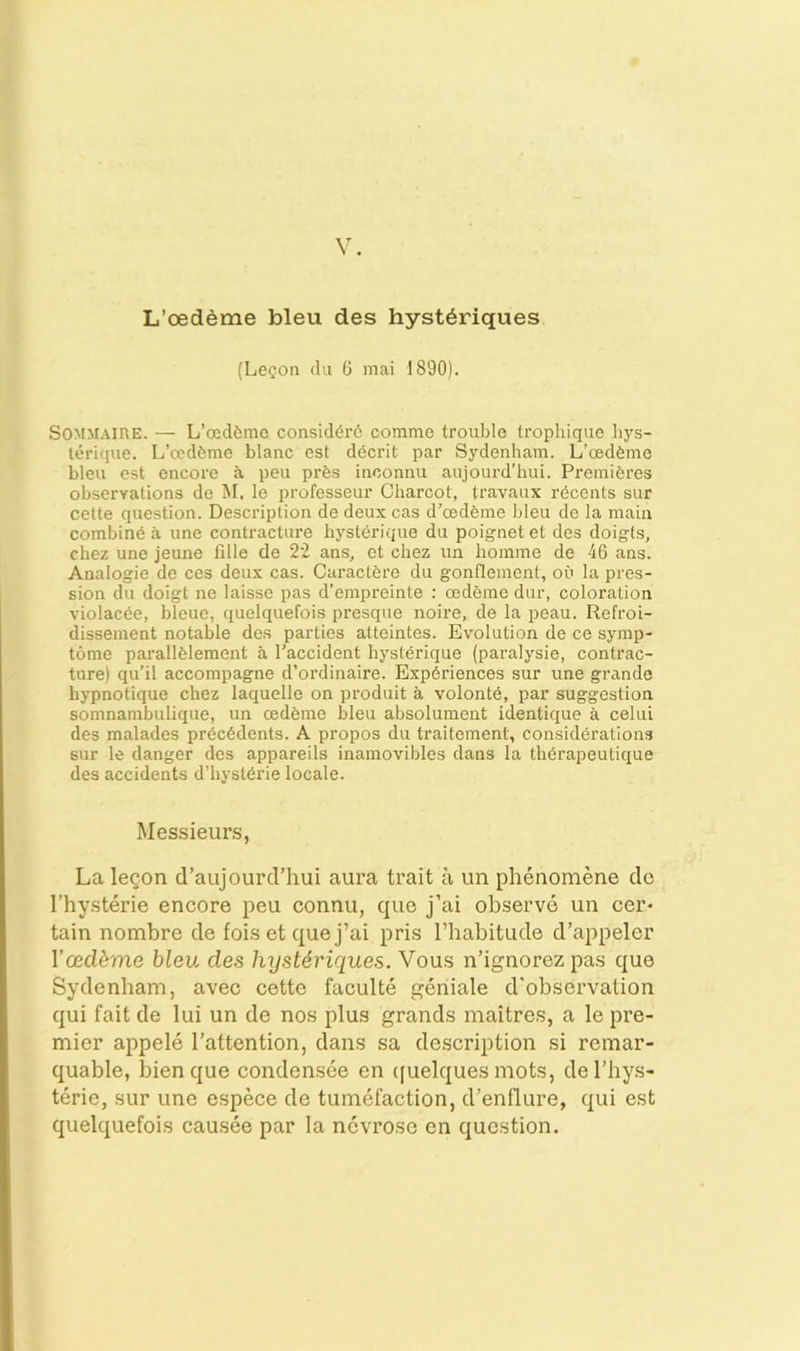 L’cedeme bleu des hyst^riques (Le^on (la 6 mai 1890). SOMMAinE. — L’oeddmc consid6r6 comme trouble trophique hys- leri(iue. L’cedfeme blanc est ddcrit par Sydenbam. L’esd^me bleu est encore a pen prfes inconnu aiijourd’hui. Preiniferes observations de M. le professeur Charcot, travaux rdeents sur cette cpiestion. Description de deux cas d’oedhme bleu de la main combing a une contracture hysl(5rique du poignet et des doigfs, chez une jeune fille de 22 ans, et chez un homme de 46 ans. Analogie de ces deux cas. Caractere du gonflement, ou la pres- sion du doigt ne laisse pas d’empreinte ; cedfeine dur, coloration violacee, bleue, quelquefois presque noire, de la peau. Refroi- dissement notable des parties atteintes. Evolution de ce symp- tome parallfelement a I'accident hyst^rique (paralysie, contrac- ture) qu’il accompagne d’ordinaire. Exp(5riences sur une grande hypnotique chez laquelle on produit a volonte, par suggestion somnambulique, un oedfeine bleu absolument identique a celui des malades pr6c(5dents. A propos du traiteinent, considerations sur le danger des appareils inamovibles dans la thdrapeutique des accidents d’hysterie locale. Messieur.s, La legon d’aujourd’hui aura trait a un phenomene do I’hysterie encore peu connu, que j’ai observe un cer* tain nombre de fois et que j’ai pris I’babitude d’appeler Ycedbrne bleu des hyst6riques. Vous n’ignorez pas que Sydenbam, avec cette faculte geniale d'observation qui fait de lui un de nos plus grands inaitres, a le pre- mier appele I’attention, dans sa description si remar- quable, bienque condensee en ([uelques mots, del’hys- terie, sur une espece de tumefaction, d’enflure, qui est quelquefois causee par la nevrose en question.