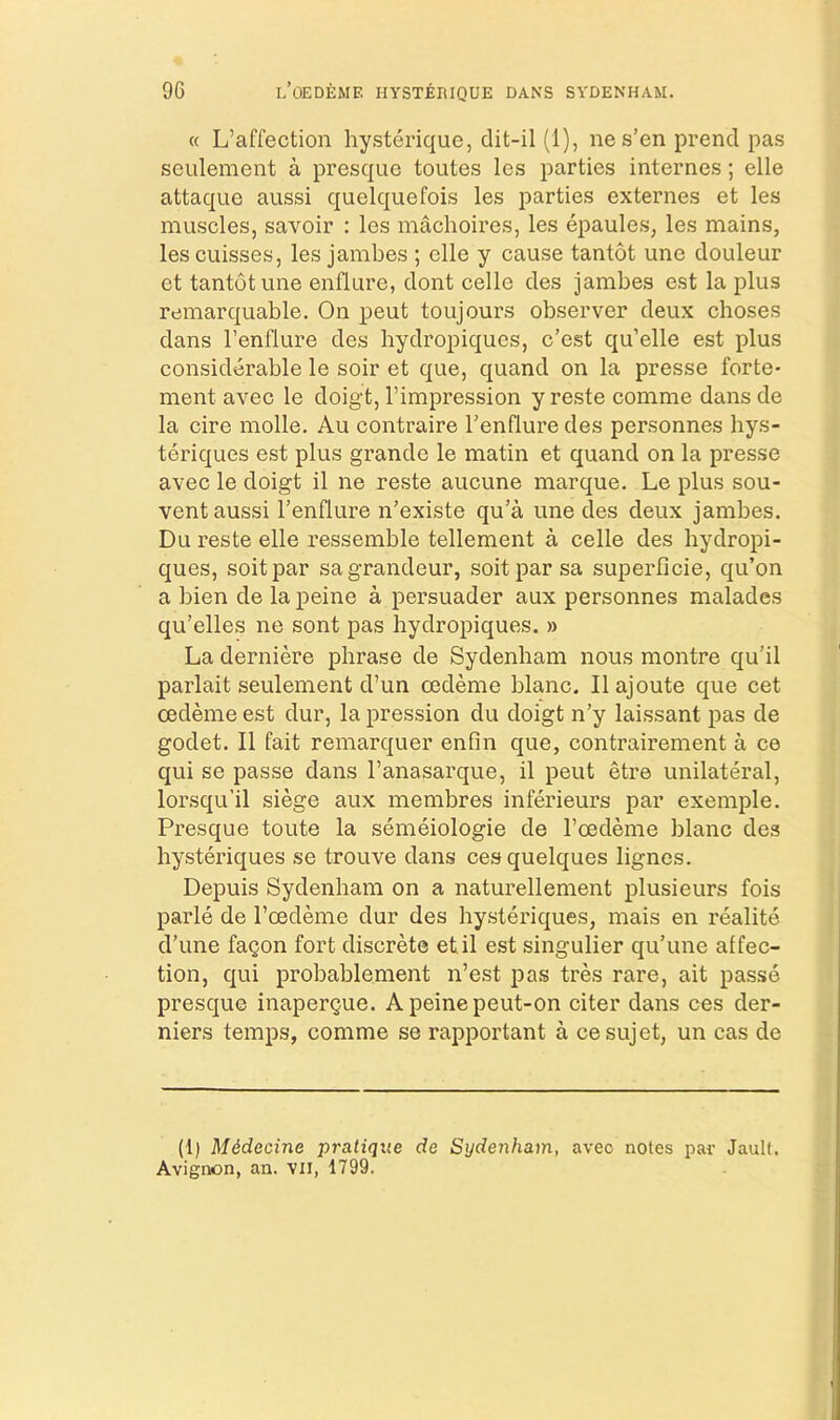« L’affection hysterique, dit-il (1), nes’en prencl pas seulement a presque toutes les parties internes; elle attaque aussi quelquefois les parties externes et les muscles, savoir : les machoires, les epaules, les mains, les cuisses, les jambes ; elle y cause tantot une douleur et tantot une enflure, dont cello des jambes est la plus remarquable. On pent toujours observer deux choses dans I’enflure des hydropiques, c’est qu’elle est plus considerable le soir et que, quand on la presse forte- ment avec le doigt, I’impression y reste comme dans de la cire molle. Au contraire I’enflure des personnes hys- teriques est plus grande le matin et quand on la presse avec le doigt il ne reste aucune marque. Le plus sou- vent aussi I’enflure n’existe qu’a une des deux jambes. Du reste elle ressemble tellement a celle des hydropi- ques, soitpar sa grandeur, soitpar sa superficie, qu’on a bien de la peine a persuader aux personnes malades qu’elles ne sent pas hydropiques. » La derniere phrase de Sydenham nous montre qu’il parlait seulement d’un oedeme blanc. II ajoute que cet cedeme est dur, la pression du doigt n’y laissant pas de godet. II fait remarquer enfin que, contrairement a ce qui se passe dans I’anasarque, il pent etre unilateral, lorsqu’il siege aux membres inferieurs par exemple. Presque toute la semeiologie de I’cedeme blanc des hysteriques se trouve dans cesquelques lignes. Depuis Sydenham on a naturellement plusieurs fois parle de I’oedeme dur des hysteriques, mais en realite d’une fagon fort discrete etil est singulier qu’une affec- tion, qui probablement n’est pas tres rare, ait passe presque inapergue. Apeinepeut-on citer dans ces der- niers temps, comme se rapportant a cesujet, un cas de (1) Mddecine pratique de Sydenham, avec notes pai- JauK. Avignon, an. vii, 1799.