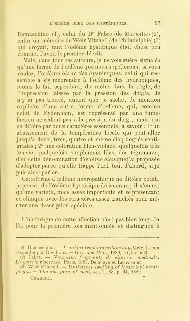 Damaschino (I), celui clu D' Fabre (cle Marseille) (2), enfm un memoire cle Weir Mitchell (de Philaclelphie) (3) c|ui croyait, tant I’cedeme hystoric^ue etait chose pen connue, I’avoir le premier decrit. Mais, dans tons ces auteurs, je nevoisguere signalec c]u’une forme de roedeme cjuenousappellerons, si vous voulez, l’ced^?ne blanc des hysteriques, celui c{ui res- semble a s’y meprendre a I’ccdeme des hydropicfues, moins le fait cependant, du moins dans la regie, de I’impression laissee par la pression des doigts. Je n’y ai pas trouve, autant c{ue je sache, de mention explicite d’une autre forme d’cedeme, c{ui, comme celui de Sydenham, est represente par une tume- faction ne cedant pas a la pression du doigt, mais c|ui en differe par deux caracteresessentiels, a savoir : l®un abaissement de la temperature locale qui peut aller jusqu’a deux, trois, quatre et meme cinq degres centi- grades ; 2® une coloration bleu-violace, quelquefois tres foncee, quelquefois simplement lilas, des teguments, croLicette denomination d'oedbme b^eitquej’ai proposee d’adopter parce qu’elle frappe I’oeil tout d’abord, sije puis ainsi parler. Cette forme d’cedeine nevropathique ne differe point, jepense, de I’oedeme hysteriquedejaconnu; il n’en est qu’une variete, mais assez importante et sepresentant en Clinique avec des caracteres assez tranches pour me- riterune description speciale. L’historique de cette affection n’est pas bien long. Je I’ai pour la premiere fois mentionneo et distinguee a (1) Damaschino.— Troubles trophiques dans I’hyslerie. Le^on recueillie par Rovillout. — Gar. des Hop., 1880, ill, 561-563. (2) Fabre. — Nouveaux fraymenls de clinique medicate. L'hysl4rie visc^rale. Paris, 1883. Delahaye et Locrosnier. (3) Weir Mitchell. — Unilateral swelling of hysterical hemi- plegia. — The am. jour. of. med. sc., T. 88, p. 01, 1880. Chaucot. 7
