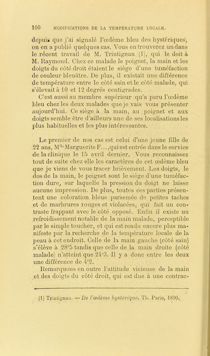 depuis quo j’ai signale rccdemo bleu cles hysterique.s, on en a publie quelques cas. Vous entrouvercz undans le recent travail de M. Trintignan (1), qui le doit a M. Raymond. Chez ce malade le poignet, la main et le.s doigts du cote droit etaient le siege d’une tumefaction de couleur bleuatre. De plus, il existait une difference de tempCTature entre le cote sain et le cote malade, qui s’elevaita 10 et 12 degres centigrades. C’est aussi au membre superieur qu’a paru I’oedeme bleu chez les deux malades c[ue je vais vous presenter aujourd’hui. Ce siege a la main, au poignet et aux doigts semble etre d’ailleurs une de ses localisations les plus habituelles et les plus interessantes. Le premier de nos cas est celui d’une jeune fille de 22 ans, M'= Marguerite F... ,qui est entree dans le service delaclinique le 15 avril dernier. Vous reconnaissez tout de suite chez elle les caracteres de cet oedeme bleu c[ue je viens de vous tracer brievement. Les doigts, le dos de la main, le poignet sont le siege d’une tumefac- tion dure, sur laquelle la pression du doigt ne laisse aucune impression. De plus, toutes ces parties presen- tent une coloration bleue parsemee de petites taches et de marbrures rouges et violacees, qui fait un con- traste frappant avec le cote oppose. Enfin il existe un refroidissement notable de la main malade, perceptible par le simple toucher, et qui est rendu encore plus ma- nifeste par la recherche de la temperature locale de la peau a cet endroit. Celle de la main gauche (cote sain) s’eleve a 285 tandis que celle de la main droite (cote malade) n’atteint que 24°3. Il y a done entre les deux une difference de 4‘’2, Remarquons en outre I’attitude vicieuse de la main et des doigts du cote droit, qui est due a une contrac- (1) Trinlignan. —Do I’ocddme hijslorique. Tli. Paris, 1890.