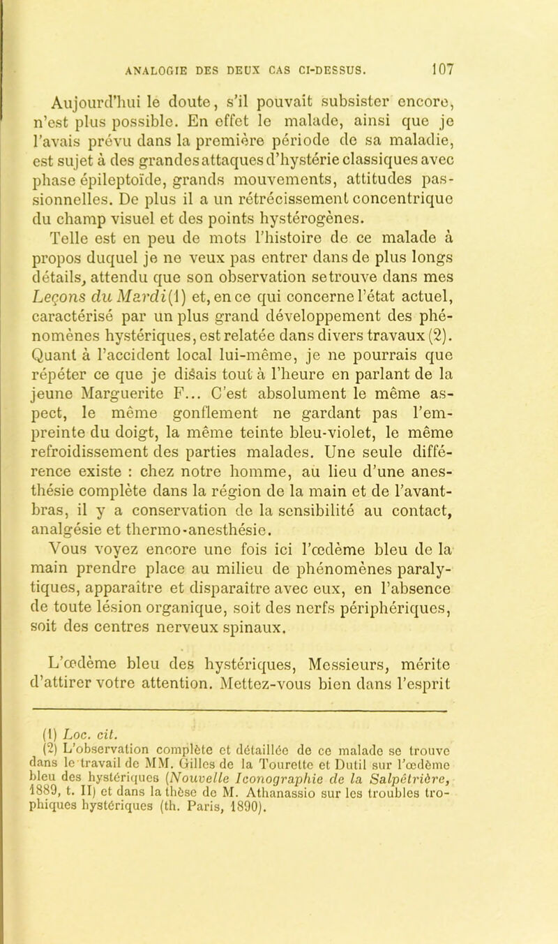 Aujourd’hui le cloiite, s’il pouvait subsister encore, n’est plus possible. En offet le malacle, ainsi que je I’avais prevu clans la premiere periocle de sa maladie, est sujet a des grandesattaquesd’hysterieclassiques avec phase epileptoide, grands mouvements, attitudes pas- sionnelles. De plus il a un rctrecissement concentriquc du champ visuel et des points hysterogenes. Telle est en peu de mots I’histoire de ce malade a propos duquel je ne veux pas entrer dans de plus longs details, attendu c|ue son observation setrouve dans mes Legons du Mardi{\) et, ence cj;ui concerneFetat actuel, caracterise par un plus grand developpement des phe- nomenes hysteriques, est relatee dans divers travaux (2). Quant a Faccident local lui-meme, je ne pourrais que repeter ce c[ue je diSais tout a Fheure en parlant de la jeune Marguerite F... C’est absolument le meme as- pect, le meme gonflement ne gardant pas Fem- preinte du doigt, la meme teinte bleu-violet, le meme refroidissement des parties malades, Une seule diffe- rence existe : chez notre homme, au lieu d’une anes- thesie complete dans la region de la main et de Favant- bras, il y a conservation de la scnsibilite au contact, analgesic et thermo-anesthesie. Vous voyez encore une fois ici Fccdeme bleu de la main prendre place au milieu de phenomenes paraly- tiques, apparaitre et disparaitre avec eux, en Fabsence de toute lesion organique, soit des nerfs peripheriques, soit des centres nerveux spinaux. L’cedeme bleu des hysteriques. Messieurs, meritc cFattirer votrc attention. Mettoz-vous bien dans Fesprit (1) Loc. cit. (2) L’observalion complete ct d6taill(5e de ce malade se trouvc dans le travail de MM. Gillos de la Tourelto et Dutil sur rccdfeme bleu des hysteriques {Nouvelle Iconograpliie de la Salpetridre, 1889, t. II) ct dans la these de M. Athanassio sur Ics troubles Iro- phiques hysteriques (th. Paris, 1890).