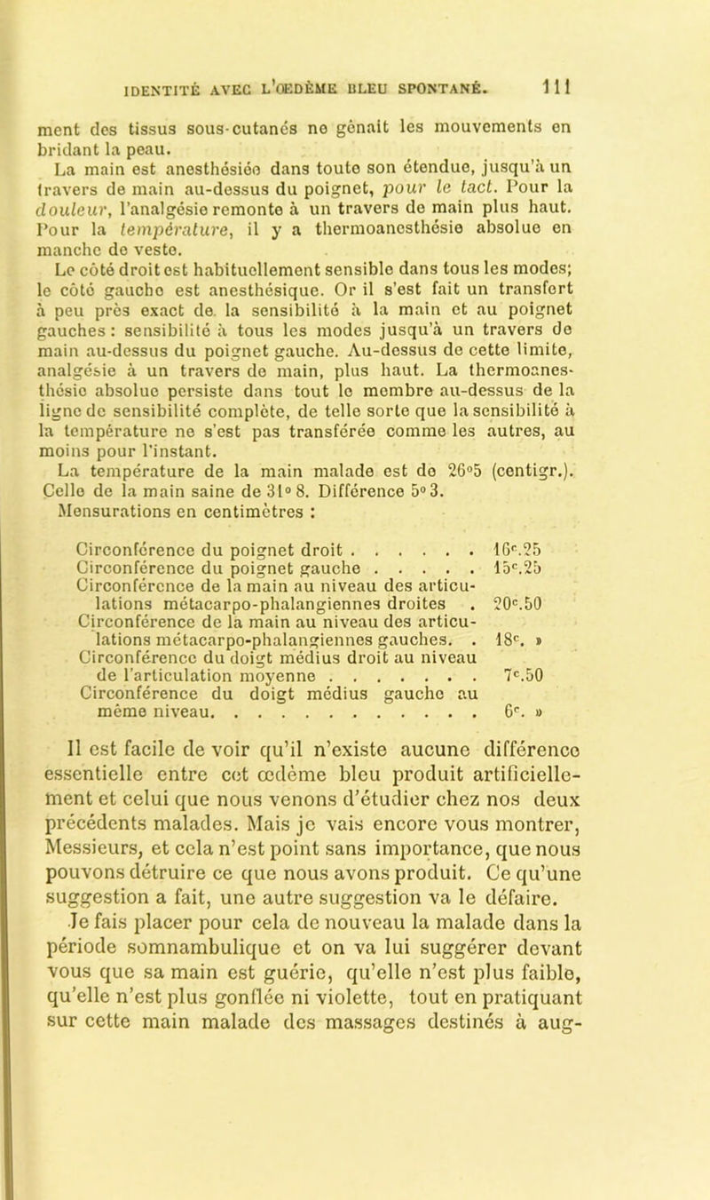 merit des tissua sous-cutanes no genait les mouvcments on bridant la peau. La main est anesthesieo dans touto son etenduo, jusqu’a un Iravers do main au-dessus du poignet, pour le tact. Pour la clouteur, I’analgesie remonte a un travers do main plus haut. Pour la temperature, il y a thermoancsthesie absolue en manche de veste. Lc cote droit est habitucllement sensible dans tous les modes; le cote gauche est anesthesique. Or il s’est fait un transfort a peu pres exact de. la sensibilitd a la main ct au poignet gauches: sensibilite a tous les modes jusqu’a un travers de main au-dessus du poignet gauche. Au-dessus de cette limite, analgesic a un travers de main, plus haut. La thermoanes- thesio absolue pcrsiste dans tout le membre au-dessus de la iigncdc sensibilite complete, de telle sorte que la sensibilite a la temperature no s’est pas transferee comme les autres, au moins pour I’instant. La temperature de la main malade est do 26“5 (centigr.). Cello de la main saine de 31® 8. Difference 5® 3. Mensurations en centimetres : Circonfcrence du poignet droit Circonference du poignet gauche Circonfercnce de la main au niveau des articu- lations metacarpo-phalangiennes droites Circonference de la main au niveau des articu- lations metacarpo-phalangiennes gauches. . Circonference du doigt medius droit au niveau de I’arliculation moyenne Circonference du doigt medius gauche au meme niveau 1G®.25 15®.25 20®.50 18®. » 7®.50 6®. » Il e.st facile tie voir qu’il n’exi.ste aucune difference e.ssentielle entre cot cedeme bleu produit artificielle- tnent et celui que nou.s venons d’etudier chez nos deux precedents malades. Mais jc vais encore vous montrer, Messieurs, et cela n’est point sans importance, que nous pouvons detruire ce que nous avons produit. Ce qu’une suggestion a fait, une autre suggestion va le defaire. Je fais placer pour cela de nouveau la malade dans la periode somnambulique et on va lui suggerer devant vous que sa main est guerie, qu’elle n’est plus faible, qu’elle n’est plus gonflee ni violette, tout en pratiquant sur cette main malade des massacres destines a aucr-