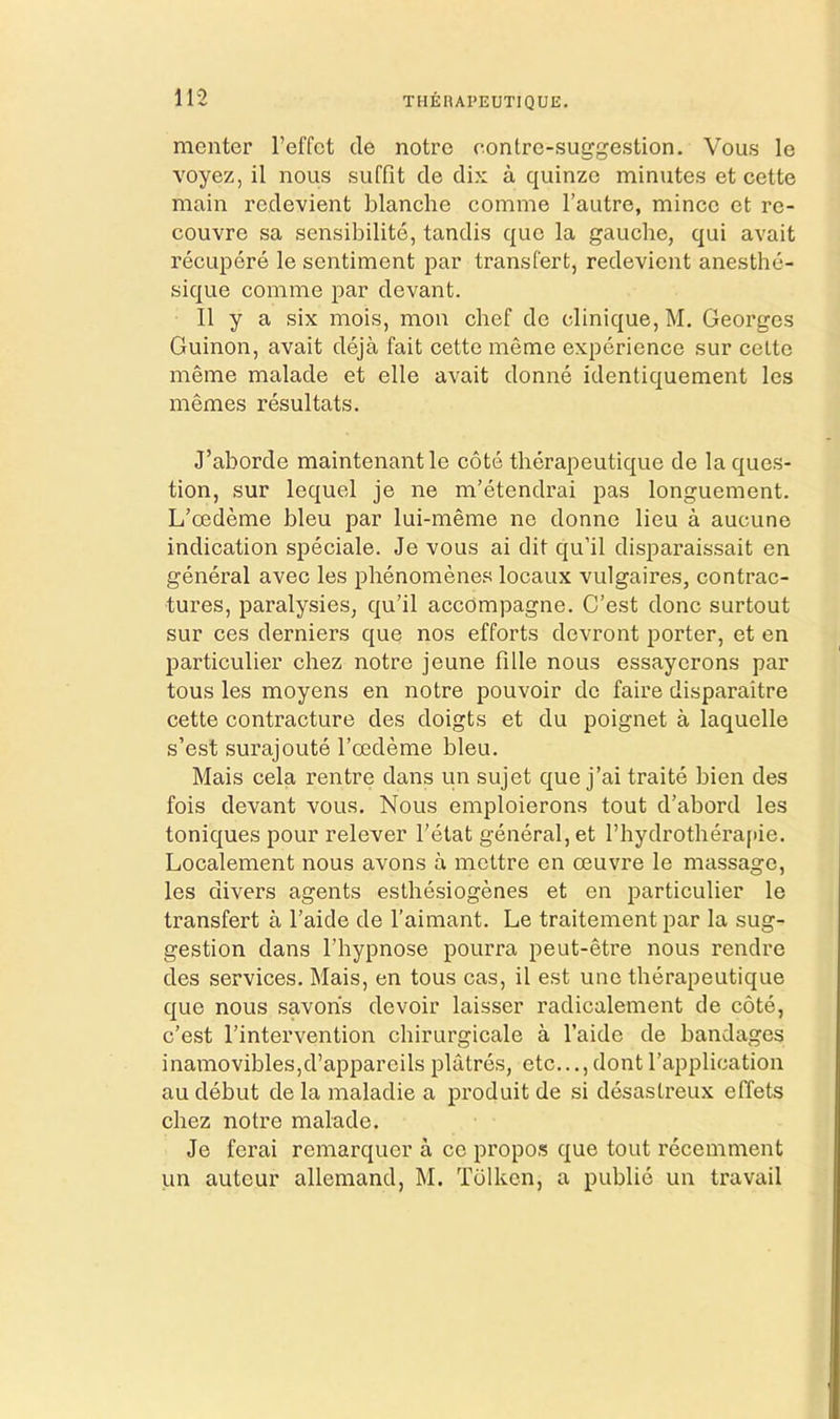 THEHAPEUTIQUE. raenter I’effct de notro contre-suggestion. Vous le Yoyez, il nous suffit cle dix a quinzo minutes et cette main rcdevient blanche comme I’autre, mince et re- couvre sa sensibilite, tandis que la gauche, qui avait recupere le sentiment par transfert, redevient anesthe- sique comme par devant. II y a six mois, mon chef de clinique, M, Georges Guinon, avait deja fait cette meme experience sur celte meme malade et elle avait donne identiquement les memes resultats. J’aborde maintenantle cote therapeutique de la ques- tion, sur lequel je ne m’etendrai pas longuement. L’oedeme bleu par lui-meme ne donne lieu a aucune indication speciale. Je vous ai dit qu’il disparaissait en general avec les phenomenes locaux vulgaires, contrac- tures, paralysies, qu’il accompagne. C’est done surtout sur ces derniers que nos efforts devront porter, et en particulier chez notre jeune fille nous essayorons par tous les moyens en notre pouvoir de faire disparaitre cette contracture des doigts et du poignet a laquelle s’est surajoute I’oedeme bleu. Mais cela rentre dans un sujet que j’ai traite bien des fois devant vous. Nous emploierons tout d’abord les toniques pour relever I'etat general,et l’hydrothera[iie. Localement nous avons a mottre en oeuvre le massage, les divers agents esthesiogenes et en particulier le transfert a I’aide de I’aimant. Le traitement par la sug- gestion dans riiypnose pourra peut-etre nous rendre des services. Mais, en tous cas, il est une therapeutique que nous savohs devoir laisser radicalenient de cote, c’est I’intervention chirurgicale a I’aide de bandages inamovibles,d’appareils platres, etc...,dont I’application au debut de la maladie a produit de si desastreux effets chez notre malade. Je ferai remarquer a ce propos que tout recemment un auteur allemand, M. Tdlken, a public un travail
