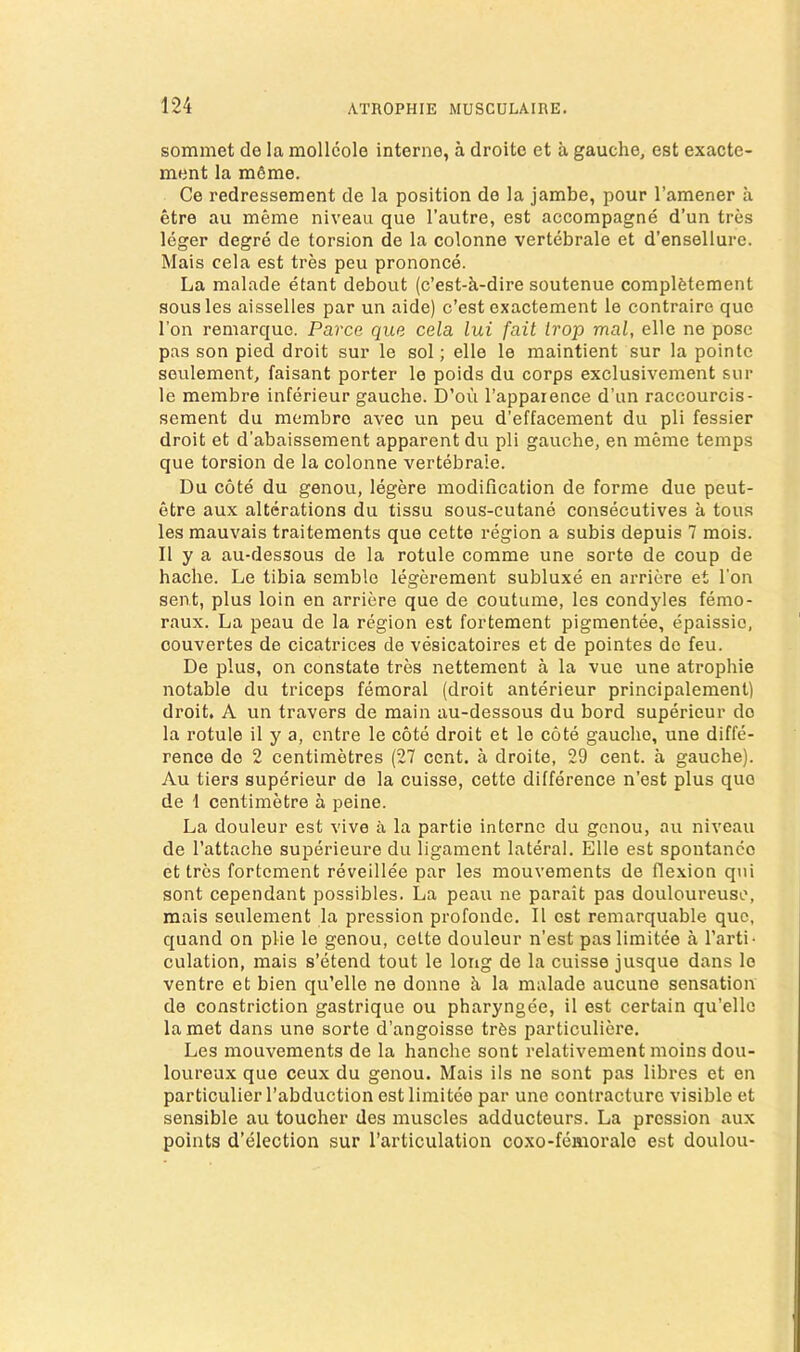 sommet de la mollcole interne, a droite et a gauche, est exacte- ment la m6me. Ce redressement de la position de la jambe, pour I’amener a etre au meme niveau que I’autre, est accompagne d’un tres leger degre de torsion de la colonne vertebrale et d’ensellure. Mais cela est tres peu prononce. La malade etant debout (c’est-a-dire soutenue complfetement sousles aisselles par un aide) c’est exactement le contraire quo Ton reniarque. Parce que cela lui fait Irop mal, elle ne pose pas son pied droit sur le sol; elle le maintient sur la pointe seulement, faisant porter le poids du corps exclusivement sur le membre inferieur gauche. D’ou I’apparence d’un raccourcis- sement du membre avec un peu d’effacement du pli fessier droit et d’abaissement apparent du pli gauche, en meme temps que torsion de la colonne vertebrale. Du cote du genou, legere modification de forme due peut- etre aux alterations du tissu sous-cutane consecutives a tons les mauvais traitements quo cette region a subis depuis 7 mois. II y a au-dessous de la rotule corame une sorte de coup de hache. Le tibia semble legerement subluxe en arriere et I'on sent, plus loin en arriere que de coutume, les condyles femo- raux. La peau de la region est forteraent pigmentee, epaissio, couvertes de cicatrices de vesicatoires et de pointes de feu. De plus, on constate tres nettement a la vue une atrophie notable du triceps femoral (droit anterieur principalement) droit, A un travers de main au-dessous du bord supericur do la rotule il y a, entre le cote droit et le cote gauche, une diffe- rence do 2 centimetres (27 cent, a droite, 29 cent, a gauche). Au tiers superieur de la cuisse, cette difference n’est plus quo de \ centimetre a peine. La douleur est vive a la partio interne du genou, au niveau de I’attacho superieure du ligament lateral. Elle est spontanco et tres fortement reveillee par les mouvements de flexion qiii sont cependant possibles. La peau ne parait pas douloureuse, mais seulement la pression profonde. II est remarquable quo, quand on pile le genou, cette douleur n’est paslimitee a I’arti- culation, mais s’etend tout le long de la cuisse jusque dans le ventre et bien qu’elle ne donne h la malade aucune sensation de constriction gastrique ou pharyngee, il est certain qu’ellc la met dans une sorte d’angoisse trCs particuliere. Les mouvements de la hanche sont relativement moins dou- loureux quo ceux du genou. Mais ils ne sont pas libres et en particulier I’abduction estlimitee par une contracture visible et sensible au toucher des muscles adducteurs. La pression aux points d’election sur I’articulation coxo-femoralo est doulou-