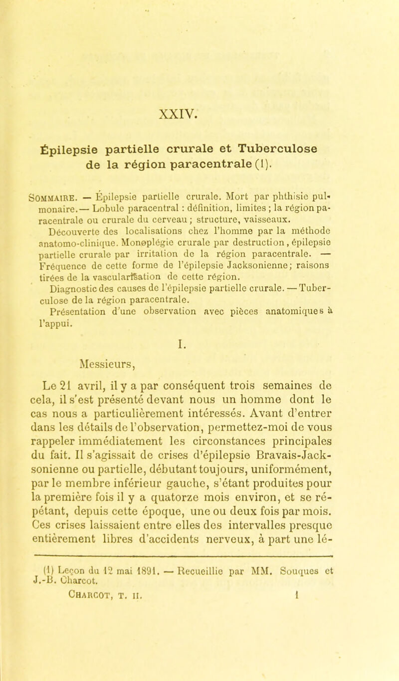 XXIV. £pilepsie partielle crurale et Tuberculose de la region paracentrale (1). SOMMAiRE. — Epilepsie parlielle crurale. Mort par phthisic pul« monaire.— Lobule paracentral: definition, limites; la region pa- racentrale ou crurale du cerveau; structure, vaisseaux. Decouverte des localisations chez riiomme par la niethode anatomo-clinique. Monoplegie crurale par destruction, epilepsie partielle crurale par irritation de la region paracentrale. — Frequence de cette forme do I’epilepsie Jacksonienne; raisons tirees de la vascularization de cette region. Diagnostic des causes de I’epilepsie partielle crurale. — Tuber- culose de la region paracentrale. Presentation d’une observation avec pieces anatomiques a I’appui. I. Messieurs, Le21 avril, ily apar consequent trois semaines de cela, il s’est presente devant nous un homme dont le cas nous a particulierement interesses. Avant d’entrer dans les details de I’observation, permettez-moi de vous rappeler immediatement les circonstances principales du fait. II s’agissait de crises d’epilepsie Bravais-Jack- sonienne ou partielle, debutant toujours, uniformement, par le membre inferieur gauche, s’etant produites pour la premiere fois il y a quatorze mois environ, et se re- petant, depuis cette epoque, une ou deux fois par mois. Ces cri.ses laissaient entre elles des intervalles presquc entierement libres d’accidents nerveux, a part une le- (1) LeQon du 12 mai 1891. — Recueillie par MM. Souques et J.-D. Charcot.