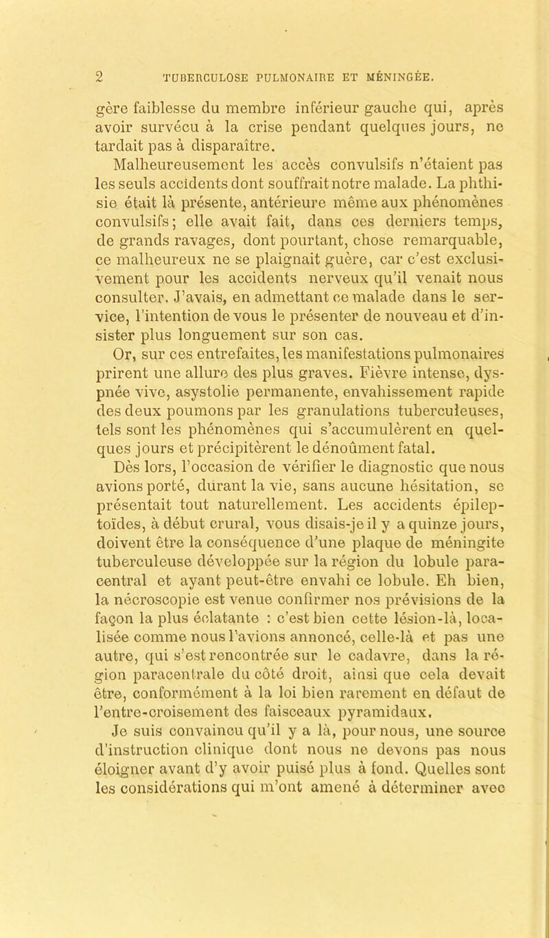 TUBEnCULOSE PULMONAIRE ET MENINGEE. gere faiblesse du membre inferieur gauche qui, apres avoir survecu a la crise pendant quelques jours, ne tardait pas a disparaitre. Malheureusement les acces convulsifs n’etaient pas les seuls accidents dont souffraitnotre malade. La phthi- sie etait la presente, anterieure meme aux phenomenes convulsifs; elle avait fait, dans ces derniers temps, de grands ravages, dont pourtant, chose remarquable, ce malheureux ne se plaignait guere, car c’est exclusi- vement pour les accidents nerveux qu’il venait nous consulter. J’avais, en admettant ce malade dans le ser- vice, I’intention de vous le presenter de nouveau et d’in- sister plus longuement sur son cas. Or, sur ces entrefaites, les manifestations pulmonaires prirent une allure des plus graves. Fievre intense, dys- pnee vive, asystolie permanente, envahissement rapide des deux poumons par les granulations tuberculeuses, tels sont les phenomenes qui s’accumulerent en quel- ques jours et precipiterent le denoument fatal. Des lors, I’occasion de verifier le diagnostic que nous avionsporte, diirant la vie, sans aucune hesitation, se presentait tout naturellement. Les accidents epilep- toides, a debut crural, vous disais-jeil y a quinze jours, doivent etre la consequence d'une plaque de meningite tuberculeuse developpee sur la region du lobule para- central et ayant peut-etre envahi ce lobule. Eh bien, la necroscopie est venue confirmer nos previsions de la fagon la plus eclatante : c’est bien cette lesion-la, loca- lisee comme nous I’avions annonce, celle-la et pas une autre, qui s’estrencontree sur le cadavre, dans la re- gion paracenlrale du cote droit, ainsi que oela devait etre, oonformement a la loi bien rarement en defaut de I’entre-croisement des faisceaux pyramidaux. Je suis convaincu qu’il y a la, pour nous, une source d’instruction clinique dont nous ne devons pas nous eloigner avant d’y avoir puiso plus a fond. Quelles sont les considerations qui m’ont amene a determiner avec