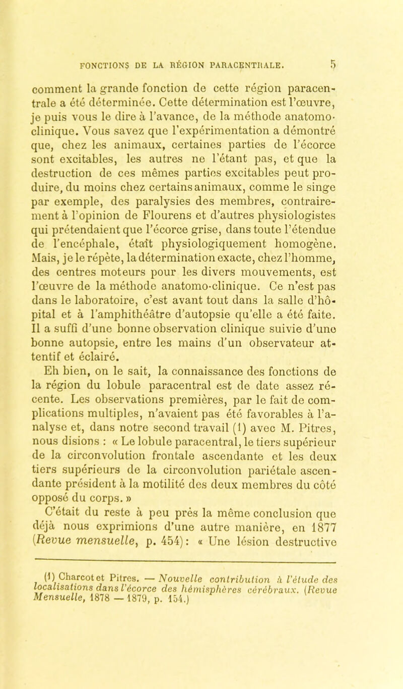 comment la grande fonction de cette region paracen- trale a ete determinee. Cette determination est I’ceuvre, je puis vous le dire a I’avance, de la methode anatomo- Clinique. Vous savez que I’experimentation a demontre que, chez les animaux, certaines parties de I’ecorce sont excitables, les autres ne I’etant pas, et que la destruction de ces memes parties excitables peut pro- duire, du moins chez certains animaux, comme le singe par exemple, des paralysies des membres, contraire- ment a I’opinion de Flourens et d’autres physiologistes qui pretendaient que I’ecorce grise, danstoute I’etendue de I'encephale, etatt physiologiquement homogene. Mais, je le repete, la determination exacte, chez I’homme, des centres moteurs pour les divers mouvements, est I’oeuvre de la methode anatomo-clinique. Ce n’est pas dans le laboratoire, c’est avant tout dans la salle d’ho- pital et a I’amphitheatre d’autopsie qu’elle a ete faite. II a suffi d’une bonne observation clinique suivie d’une bonne autopsie, entre les mains d’un observateur at- tentif et eclaire. Eh bien, on le sait, la connaissance des fonctions de la region du lobule paracentral est de date assez re- cente. Les observations premieres, par le fait de com- plications multiples, n’avaient pas ete favorables a I’a- nalyse et, dans notre second travail (1) avec M. Pitres, nous disions : « Le lobule paracentral, le tiers superieur de la circonvolution frontale ascendante et les deux tiers superieurs de la circonvolution parietale ascen- dante president a la motilite des deux membres du cote oppose du corps.» C’etait du reste a peu pres la meme conclusion que deja nous exprimions d’une autre maniere, en 1877 [Revue mensuelle, p. 454): « Une lesion destructive (1) Charcot et Pitres. —Nouvelle conlribulion I'^lude des localisations dans I’^corce des li^misphdres cerebraux. (Revue Mensuelle, 1878 — 1879, p. 154.)