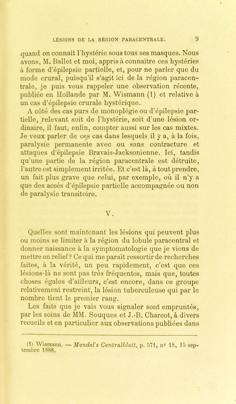 quand on connait I’hysterie sous tous ses masques. Nous avons, M. Ballet et moi, appris a connaitre ces hysteries a forme d’epilepsie partielle, et, pour ne parler que du mode crural, puisqu’il s’agit ici de la region paracen- trale, je puis vous rappeler une observation recente, publiee en Hollande par M. Wismann (1) et relative a un cas d’epilepsie crurale hysterique. A cote des cas purs de monoplegieou d’epilepsie par- tielle, 'relevant soit de I’hysterie, soit d’une lesion or- dinaire, il faut, enfin, compter aussi sur les cas mixtes. Je veux parler de cejs cas dans lesquels il y a, a la fois, paralysie permanenle avec ou sans contracture et attaques d’epilepsie Bravais-Jacksonienne. Ici, tandis qu’une partie de la region paracentrale est detruite, I’autre est simplement irritee. Et c’est la, a tout prendre, un fait plus grave que celui, par exemple, ou il n’y a que des acces d’epilepsie partielle accompagnee ou non de paralysie transitoire. V. Quelles sent maintcnant les lesions qui peuvent plus ou moins se limiter a la region du lobule paracentral et donner naissance a la symptomatologie que je viens de mettrecnrelief? Cequi meparait ressortirde recherches faites, a la verite, un peu rapidement, c’est que ces lesions-la ne sont pas tres frequentcs, mais que, toutes choses egales d’ailleurs, c’est encore, dans ce groupe relativement restreint, la lesion tuberculeuse qui par Ic nombre tient le premier rang. Les fails que je vais vous signaler sont empruntes, par les soins de MM. Souques et J.-B. Charcot, a divers recueils et en particulicr aux observations publiees dans (1) Wismann. — Mendel's Cenlralblatl, p. n“ 18, 15 sep- tembre 1888.