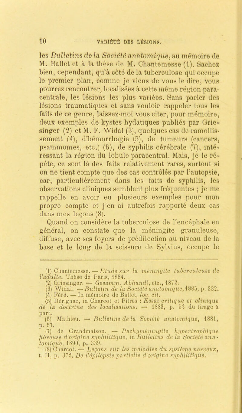 les Bulletins de la, Soci4t6 anatomique, au memoire do M. Ballet et a la these cle M. Chantemesse (1). Sachez bien, cependant, qu’a cote de la tuberculose qui occupe le premier plan, comme je viens de vous le dire, vous pourrez rencontrer, localisees a cette meme region para- centrale, les lesions les plus variees. Sans parler des lesions traumatiques et sans vouloir rappeler tous les fails de ee genre, laissez-moi vous citer, pour memoire, deux exemples de kystes hydatiques publics par Grie- singer (2) et M. F. Widal (3), quelquescas de ramollis- sement (4), d’hemorrhagie (5), de tumeurs (cancers, psajnmomes, etc.) (6), de syphilis cerebrale (7), inte- ressant la region du lobule paracentral. Mais, je le re- pete, ce sont la des faits relativement rares, surtout si on ne tient compte que des cas controles par I’autopsie, car, particulierement dans les faits de syphilis, les observations cliniques semblent plus frequentes ; je me rappelle en avoir eu plusieurs exemples pour mon propre compte et j’en ai autrefois rapporte deux cas dans mes legons (8). Quand on considere la tuberculose de I’encephale en general, on constate que la meningite granuleuse, diffuse, avec ses foyers de predilection au niveau de la base et le long de la scissure de Sylvius, occupe le (1) Clianlemcsse. — Etude sur la meningite tuberculeuse de Vadulte. These de Paris, 1884. (2) Oi'iesinger. — Gesamni. Abhandl, etc., 1872. (3) Widal. —Bulletin de la Socidte anatomique, \S>ib, p. 332. (4) Fdrd. —In memoire de Ballet, loe. cit. (5) Dfirignac, in Charcot et Pitres : Essai critique et clinique do la doctrine des localisations. — 1883, p. 52 du tirage d part. (G) Malhieu. — Bulletins de la Societo anatomique, 1881, p. 57. (7) de Grandmaison. — Pachijm^ningite huportrophiqne fibreuse d'origine siiphilitique, in Bulletins de la Societe ana~ lomique, 1890, p. 339. (8) Charcot. — Leqons sur les maladies du sijstdme nervcux, t. II, p. 372, De I’epilepsie parlielle d’origine sgphilitique.