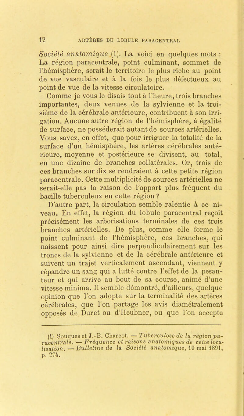 SocietS anatomique.{{). La voici en quelques mots ; La region paracentrale, point culminant, sommet de I’hemisphere, serait le territoire le plus riche au point de -vue vasculaire et a la fois le plus defectueux au point de vue de la vitesse circulatoire. Comme je vous le disais tout a l’heure,trois branches importantes, deux venues de la sylvienne et la troi- sieme de la cerebrale anterieure, contribuent a son irri- gation, Aucune autre region de I’hemisphere, a egalite de surface, ne possederait autantde sources arterielles. Vous savez, en effet, que pour irriguer la totalite de la surface d’un hemisphere, les arteres cerebrales ante- rieure, moyenne et posterieure se divisent, au total, en une dizaine de branches collaterales. Or, trois de ces branches sur dix se rendraient a cette petite region paracentrale, Cette multiplicite de sources arterielles ne serait-elle pas la raison de Tapport plus frequent du bacille tuberculeux en cette region ? D’autre part, la circulation semble ralentie a ce ni- veau. En effet, la region du lobule paracentral reQoit precisement les arborisations terminates de ces trois branches arterielles, De plus, comme elle forme le point culminant de I’hemisphere, ces branches, qui naissent pour ainsi dire perpendiculairement sur les troncs de la sylvienne et de la cerebrale anterieure et suivent un trajet verticalement ascendant, viennent y repandre un sang qui a lutte centre I’effet de la pesan- teur et qui arrive au bout de sa course, anime d’une vitesse minima, 11 semble demontre, d'ailleurs, quelque opinion que Ton adopte sur la terminalite des arteres cerebrales, que Ton partage les avis diametralement opposes de Duret ou d’lleubner, ou que Ton accepte (1) Souques et J.-B. Charcot. — Tuberculose de lu region pa- racenirale. — Friquence et raisons anatomiques de cette loca- lisation. — Bulletins de la Saddle nnatomique, 10 mai 1891, p. 274.