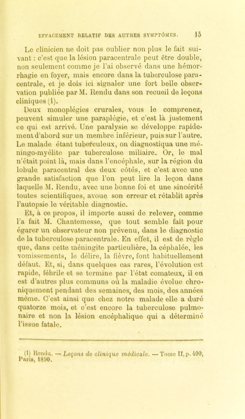 Lo clinicien iie doit pas oublier non plus le fait sui- vant: c’est que la lesion paracentralc peut etre double, non seulement conime je I’ai observe dans une hemor- rhagie en foyer, mais encore dans la tuberculose para- centrale, et je dois ici signaler une fort belle obser- vation publiee par M. Rendu dans son recueil de logons cliniques (1). Deux monoplegies crurales, vous le comprenez, pouvent simuler une paraplegie, et c’est la justement ce qui est arrive, Une paralysie so developpe rapide* ment d’abord sur un membre inferieur, puis sur I’autre. Le malade etant tubefculeux, on diagnostiqua une me- ningo-myelite par tuberculose miliaire. Or, le mal n’etait point la, mais dans I’encephale, sur la region du lobule paracentral des deux cotes, et c’est avec une grande satisfaction que Ton peut lire la logon dans laquelle M. Rendu, avec une bonne foi et une sincerite toutes scientifiques, avoue son erreur et retablit apres I’autopsie lo veritable diagno.stic. Et, a ce propos, il importe aussi do relever, comme I’a fait M. Chanteme,sse, que tout seinble fait pour egarer un observateur non prevenu, dans le diagnostic de la tuberculose paracentrale. En effet, il est de regie que, dans cette meningite particuliere, la cephalee, les vomissements, le delire, la fievre, font habituellement defaut. Et, si, dans quelques cas rare.s, I’evolution est rapide, febrile et se termine par I’etat comateux, il en est d’autres plus communs ou la maladie evolue chro- niquement pendant des semaines, des mois, des annees memo. C’est ainsi que chez notre malade elle a dure quatorze mois, et o’est encore la tuberculo.se pulmo- naire et non la lesion encephalique qui a determine Tissue fatale. (1) Rendu. — Lecons de clinique medicalc. —Tome II,p. 400, Paris, 1890.