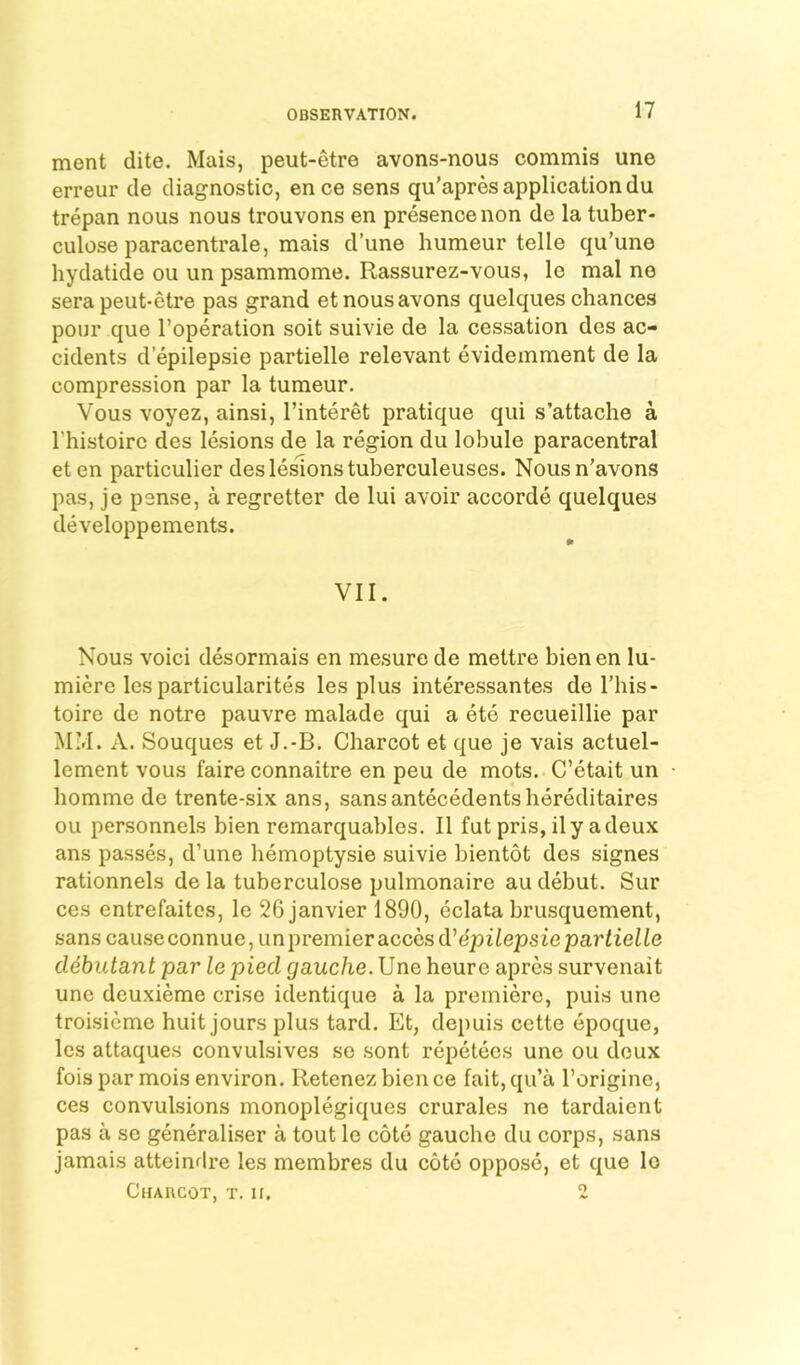 ment dite. Mais, peut-etre avons-nous commis une erreur cle diagnostic, ence sens qu’apres application du trepan nous nous trouvons en presence non de la tuber- culose paracentrale, mais d’une humeur telle qu’une hydatide ou un psammome. Rassurez-vous, le mal ne sera peut-etre pas grand etnousavons quelques chances pour que I’operation soit suivie de la cessation dcs ac- cidents depilepsie partielle relevant evideinment de la compression par la tumeur. Vous voyez, ainsi, I’interet pratique qui s’attache a I’histoirc des lesions de la region du lobule paracentral eten particulier des lesions tuberculeuses. Nousn’avons pas, je psnse, a regretter de lui avoir accorde quelques developpements. VII. Nous void desormais en mesure de mettre bien en lu- miere les particularites les plus interessantes de I’his- toire de notre pauvre malade qui a ete recueillie par MM. A. Souques et J.-B. Charcot et que je vais actuel- lement vous faire connaitre en peu de mots. C’etait un homme de trente-six ans, sans antecedents hereditaires ou personnels bien remarquables. II fut pris, ily adeux ans passes, d’une hemoptysie suivie bientot des signes rationnels de la tuberculose pulmonaire au debut. Sur ces entrefaites, le 26janvier 1890, eclata brusquement, sans causeconnue, unpremieraccesd’dpiiepsieparfieife cldbutant par le pied gauche. \Jne heure apres survenait une deuxieme crise identique a la premiere, puis une troisicme huit jours plus tard. Et, depuis cotte epoque, les attaques convulsives se sont repetecs une ou deux foispar mois environ. Retenezbience fait,qu’a Torigine, ces convulsions monoplegiques crurales ne tardaient pas a se generaliser a tout le cote gauche du corps, sans jamais atteinrlre les membres du cote oppose, et que lo Charcot, t. ir. 2