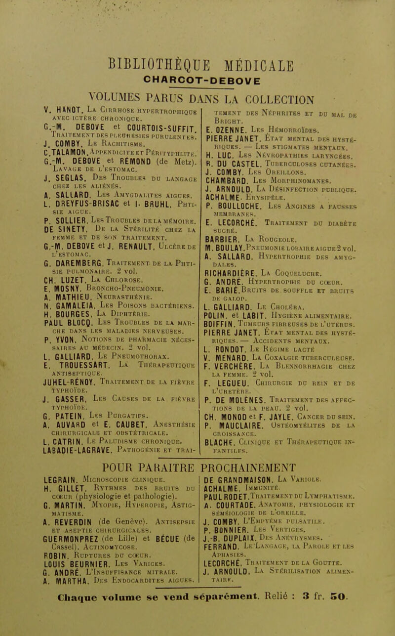 CHARCOT-DEBOVE VOLUMES PARUS DANS LA COLLECTION V. HANOT. La Cirrhose hypefithophiqde AVEC ICTÈRE CHRONJOUE. G.-M. DEBOVE et COURTOIS-SUFFIT Traitement des pi.eobesies purulentes! J. COMBY. Le Rachitisme. C.TALAMON. Ar'i'ENDiciTEET Pérityphlite G.-W. DEBOVE et RÉIÏIOND (de Metz). Lava(;e de l'estomac. J. SEGLAS. Des Troubles do langage chez les aliénés. A. SALLARD. Les .Vmvcdaiites aiguës. L. DREYFUS-BRISAC et ]. BRUHL. Phti- sie AIGUE. P. SOLLIER. Les Troubles delà mémoire. DE SINETY, De la Stérilité' chez la FEMME ET DE SUN TRAITEME.NT. G.-M, DEBOVE et J, RENAULT, Ulcèrede l'estomac. G. DAREWBtRG, Traitement de la Phti- sie pulmonaire, i vol. CH. LUZET. La Chlorose. E. WOSNY. Bhoncho-Pnec.monik. A. MATHIEU, Neurasthénie. N. GAMALEIA, Les Poisons bactériens. H, BOURGES, La Diphtérie. PAUL BLOCQ, Les Troubles de la mar- che DANS LES MALADIES NERVEUSES. P. YVON, Notions de i-harmacie néces- saires AU MÉDECIN, i vol. L, GALLIARD, Le Pneumothorax. E. TROUESSART. La Thérapeutique ANTISEPTIQUE. JUHEL-RÉNGY, Traitement de la fièvre TYPHOÏDE. J, GASSER, Les Causes de la fièvre TYPHOi'DE. G, PATEIN, Les Purgatifs. A,' AUVARD et E, CAUBET. Anesthésie CHIRURiaCAI.E ET OBSTÉTRICALE. L. CATRIN. Le Paludisme chronique. LÀBADIE-LAGRAVE. Pathocénie et trai- TESdENT DES Néphrites et du mal de BllICHT. E. OZENNE. Les Hémorroïdes-. PIERRE JANET. État mental des hysté- riques. — Les stigmates mentao.v. H. LUC. Les Névropathies laryngées. R. DU CASTEL. Tuberculoses cutanées. J. COMBY. Les Oreillons. CHAMBARD. Les Morphinomanes. J. ARNOULD. La Désinfection ruBLiQOE. ACHALME. Erysipêle. P. BOULLOCHE. Les Angikes a fausses MEMBRANES. E. LECDRCHÉ. Traitement du diabète SUCRÉ. BARBIER. La Rodgeole. M. BOULAY.PneumonielobaireAIGUE2 voL A. SALLARD. Hypertrophie des amyg- dales. RICHARDIÈRE. La Coqueluche. G. ANDRÉ. HvpERTROPRiE du cœur. E. BARIÉ.Bruits de souffle et bruits DE GALOP. L. GALLIARD. Le Choléra. POLIN. et LABIT. Hygiène alimentaire. BOIFFIN. Tumeurs fibreuses de l'utérus. PIERRE JANET. État mental des hysté- riques.— Accidents mentau-x. L. RONDQT. Le Régime lacté V. MENARO. La Co.xalgie tubercolecse. F. VERCHÈRE. La Blennorrhagie chez la femme. '2 vol. F. LEGUEU. Chirurgie do rein et de l'uretère. p. DE MOLÈNES. Traitement des affec- tions DE I.A PEAU. 2 vol. CH. MONOD et F. JAYLE. Cancer do sein. P. MAUCLAIRE. Ostéomyélites de la CROISSA.VCE. BLACHE. Climqde et Thérapeotiqde in- fantiles. POUR PARAITRE LEGRAIN. .MicnoscopiE clinique. | H. GILLET. Rythmes des bruits du cœur (physiolopie et pathologie). G. MARTIN. MYOi'iE, Hvperopie, Astig- MA1 ISME. A. REVERDIN (de Genève). Antisepsie ET ASEPTIE CHIRURGICALES. GUERMONPREZ (<le Lille) et BÉCUE (de Casscl). AcTiNOMYCoSE. ROBIN. Ruptures do cceur. LOUIS BEURNIER. Les Varices. G. ANDRÉ. L'Insuffisanxe mitrai.e. A. IVIARTHA. Des Endocardites aiguës. PROCHAINEMENT I DE GRANDMAISON. La Variole. ACHALIÏIE. Immuniié. PAUL RODET.Traitement DU Lymphatismk. A. COURTAGE. Anatomie, physiologie et SÉMiilOI.OGie DE l'oreille. J. COMBY. L'Empyéme pulsatii.e. P. BONNIER. Les Vertiges. J.-B. DUPLAIX. Des Anévrysmes. FERRAND. Le Langage, la Parole et les .Aphasies. LECORCKÉ, Traitement delà Goutte. J, ARNOULD, La Stérilisation alimen- taire. Chaque volume se vend séparément. Relié : 3 fr. SO.