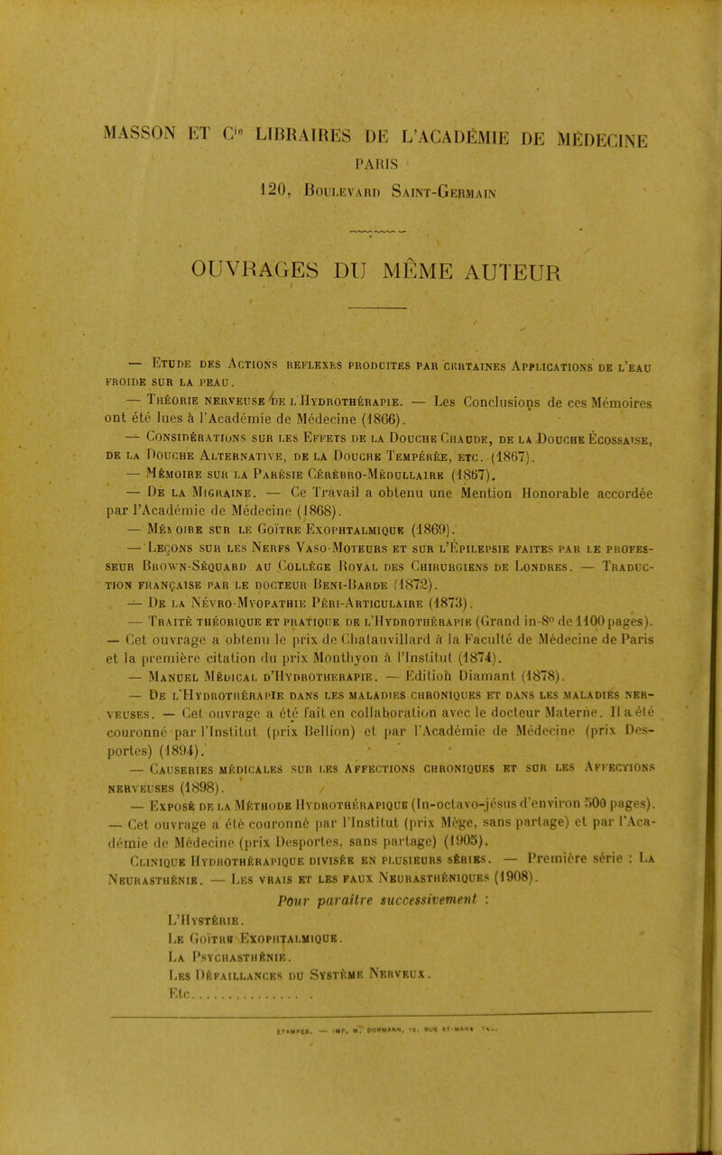 MASSON ET C‘« LIBRAIRES I)E L’ACADEMIE DE MEDECINE PARIS ' 120, Roulevari) Saint-Germain OUVRAGES DU MEME AUTEUR t I e — Etude des Actions reflexes produites par ckhtaines Applications dk l’eau FROIDE SUR LA PEAU. — Theorie nerveuse^e l Hydrotherapie. — Les Conclusions de ces Memoires ont etc lues & I’Academie de Medecine (1866). ^ Considerations sur les Effets de la Douche Chaddk, de la Douche Ecossaise, de La Douche Alternative, de la Douche Temperee, etc. (1867). — Mfe.MoiRE SUR LA Paresie Cerebro-Medullaire (1867). — De la Migraine. — Ce Travail a obtenu une Mention Honorable accordee par PAcademie de Medecine (1868). — Mes OIRE SUR LE GoiTRE ExOPUTALMIQUE (1869). — LeCONS sur les NeRFS VaSO-MoTEURS ET sur l’EpILEPSIE FAITES par LE PROFES- SEUR Brown-Sequard au College Royal des Cuirurgiens de Londres. — Traduc- tion FRANgAlSE PAR LE DOGTEUR BeNI-BaRDE (1872). — De la Nevro-Mvopathie Peri-Articulaire (1873). — Traite theorique ET pratique de l’Hydrotherapie (Grand in-8° de 1100 pages). — Get ouvrage a obtenu le prix de Cbatauvillard ii la Faculte de Medecine de Paris et la premiere citation du prix Monthyon i I’lnstitul (1874). — Manuel Medical d’Hydrotherapie. — Kdilioh Diamant (1878). — De l’Hydrotherapie dans les maladies chroniques et dans les maladies ner- VEUSES. — Cel ouvrage a etc fail en collaboration avec le docteur .Materne. II aete couronno parl’lnstitut (prix Bellinn) et par PAcademie de Medecine (prix Des- portes) (1894),' — Causeries medicales sur les Affections chroniques et sur les Affectton.s NERVEUSES (1898). / — Expose de la MIsthode Hydrotherapiqub (In-octavo-jcsus d’environ uOO pages). — Cet ouvrage a ele couronne par Plnslitut (prix Mege, sans parlage) et par PAca- deraie de Medecine (prix DespoiTes, sans parlage) (1!»05). Clinique Hydrotherapiqub DivisfeE en plusieurs series. — Premiere serie : La NEURASTHfeNIE. — LeS VRAIS ET LES FAUX NeURASTHENIQUES (1908). Pour paraitre successivement : L’tlYSTfelUE. Le Goitrb Exopujalmique. I>A PSYCHASTHENIE. LeS DeFAILLANCES DU Systkme Nerveux. Etc ITAMPES. tMP« mT OORMANN, ie. RUB BT-MANS