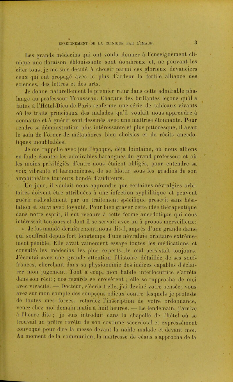 Les grands mddecins qui ont voulu doimcr a Tenseignement cli- nique une floraison 6blouissantc sont nornbreux et, ne pouvant les citer tons, je me suis ddcidd a choisir parini ces glorieux devanciers ceux qui ont propage avec le plus d’ardeur la fertile alliance des sciences, des lettres et des arts. Je donne naturelleinent le premier rang dans cette admirable pha- lange au professeur Trousseau. Chaimne des brillantes legons qudl a faites a ITIotel-Dieu de Paris renferme une sdrie de tableaux vivants oil les traits principaux des malades qu’il voulait nous apprendre a connaitre et a guerir sont dessines avec une maitrise dtonnante. Pour rendre sa demonstration plus interessante et plus pittoresque, il avail le soin de Porner de metaphores bien choisies et de recits anecdo- tiq-ues inoubliables. Je me rappplle avec joie I’epoque, deja lointaine, oii nous allions en foule ecouter les admirables harangues du grand professeur et ou les moins privilegids d’entre nous etaient obliges, pour entendre sa voix vibrante et harmonieuse, de se blottir sous les gradins de son amphitheatre toujours bonde d’auditeurs. Un jour, il voulait nous apprendre que certaines nevralgies orbi- taires doivent elre attribudes a une infection sypliilitique et peuvent guerir radicalement par un traitement specifique prescrit sans hesi- tation et suiviavec loyaute. Pour biengraver cette idee tberapeutique dans notre esprit, il eut recours a cette forme .anecdotique qui nous interessait toujours et dont il se servait avec un a-propos merveilleux: « Jefusmande dernibrement, nous dit-il, aupres d’une grande dame qui souffrait depuis fort longtemps d’une nevralgie orbitaire extreme- ment penible. Elle avail vainernent essaye toutes les medications et consulte les mddecins les plus experts, , le mal persistait toujours. J’ecoutai avec une grande attention riiistoire ddtaillee de ses souf- frances, cherchant dans sa physionomie des indices capables d’eclai- rer mon jugement. Tout a coup, mon habile interlocutrice s’arreta dans son recit; nos regards se croisbrent ; elle se rapprocha de moi ayec vivacite. — Docteur, s’dcria-t-elle, j’ai devind votre pensde; vous avez sur mon compte des soupQons odieux contre lesquels je proteste de toutes mcs forces, retardez I’inScription de votre ordonnance, venez chez moi domain matin a huit heures. — Le lendemain, j’arrive a riieure dite ; je suis introduit dans la chapelle de Thotel ou se trouvait un pretre revetu de son costume sacerdotal et expressement convoquc pour dire la rncsse devant la noble malado et devant moi. Au moment de la communion, la mailresse de cdans s'approclia de la