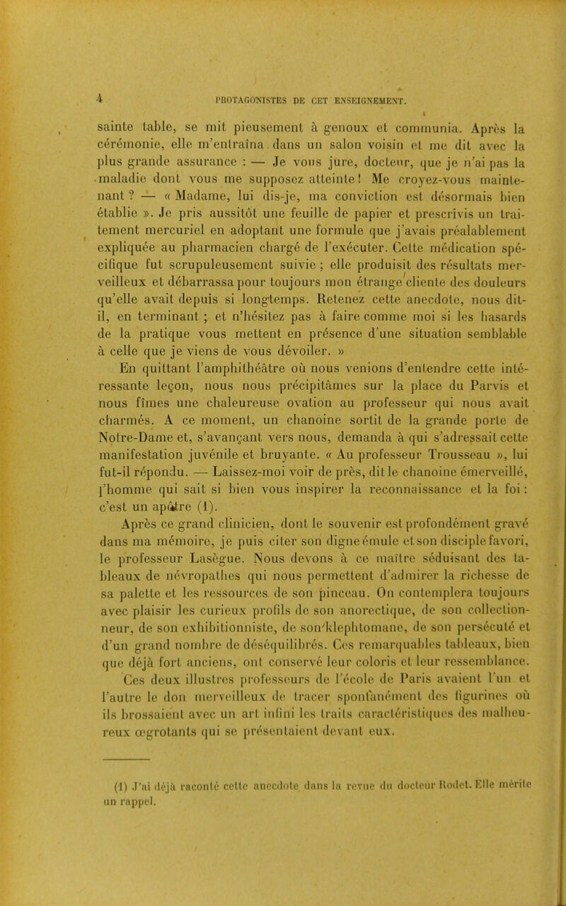 PROTAGO^'ISTES DE GET ExNSEIGNEMENT. sainte table, se mit pieusement a genoux et communia. Apres la cereinonio, elle m’enlraina. dans un salon voisin ot me dit avec la plus grande assurance : — Je vons jure, doctenr, que je n’ai pas la • inaladie dont vous me supposez atteinle! Me croyez-vous mainte- nant ? — « Madame, lui dis-je, ma conviction est desormais bien 6tablie Je pris aussitot une feuille de papier et prescrivis un trai- tement mercuriel en adoptant une formule que j’avais prealablernent expliquee au pharmacien cbarg6 de Texecuter. Celte medication spe- cifique fut scrupuleusement suivie ; elle produisit des resultats mer- veilleux et d4barrassa pour toujours mon etrange cliente des douleurs qu’elle avait depuis si longtemps. Retenez cette anecdote, nous dit- il, en terminant ; et n’hesitez pas a faire comme moi si les hasards de la pratique vous mettent en presence d’une situation semblable a celle que je viens de vous devoiler. » En quittant I’amphitheMre ou nous venions d’enlendre cette inte- ressante leQon, nous nous precipitames sur la place du Parvis et nous fimes une chaleureuse ovation au professeur qui nous avait charmes. A ce moment, un chanoine sortit de la grande porle de Notre-Dame et, s’avangant vers nous, demanda a qui s’adressait cette manifestation juvenile et bruyante. « Au professeur Trousseau », lui fut-il r^pondu. — Laissez-raoi voir de pres, ditle chanoine emerveille, I’homme qui sait si bien vous inspirer la reconnaissance et la foi: c’est un ap4tre (1). Apres ce grand clinicien, dont le souvenir est profondement grave dans ma m^moire, je puis citer son digneemule et son disciple favori, le professeur Lasegue. Nous devons a ce maitrc seduisant des ta- bleaux de nevropatlies qui nous permettent d’admirer la ricliesse de sa palette et les ressources. de son pinceau. On contemplera toujours avec plaisir les curieux profils de son anorectique, de son colleclion- neur, de son exliibitionniste, de sondileplitomane, de son persecute et d’un grand nombre de desequilibres. Ces remanjual)les tableaux, bien que deja fort anciens, onl conserve leur colons et leur ressemblance. Ces deux illustres {)rofesscurs de I’ecole de Paris avaient Pun et I’autre le don mervadlleux d(‘ (racer sponl'anement des figurines ou ils brossaient avec un art infini les traits caracleristiques des mallieu- reux oegrotants qui se jiresentaient devant eux. (1) J’ai (lejk raconle cette anecdote dans la revue dn doctenr Uodet. Elle inerite un rappel.