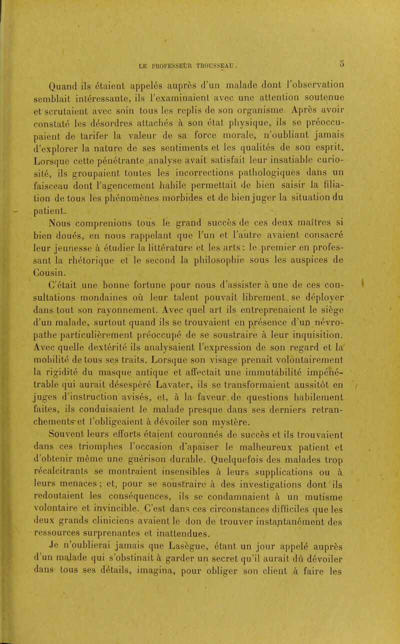 Quand ils dtaiont appel6s aupr6s d’un rnaladc dont Tobscrvation semblait inleressante, ils rexaminaienl avec uno attention soutenue et scrutaient avec snin tons les replis de son organisme Apr^s avoir constate les d^sordres attaches a son etat physique, ils se preoccu- paient de tarifer la valeur de sa force morale, n’oubliant jamais d’explorer la nature de ses sentiments et les qualit6s de son esprit. Lorsque cette penetrante analyse avait satisfait leur insatiable curio- sity, ils groupaient toutes les incorrections pathologiques dans un faisceau dont Tagencement habile permettait de bien saisir la filia- tion de tons les phenomenes morbides et de bienjuger la situation du patient. Nous comprenions tous le grand succes de ces deux maitres si bien doues, en nous rappelant que Tun et Fautre avaient consacr6 leur jeunesse a etudier la litterature et les arts: le premier en profes- sant la rhdtorique et le second la pbilosopbie sous les auspices de Cousin. C’ytait une bonne fortune pour nous d’assister a une de ces con- 1 sultations mondaines ou leur talent pouvait librement se deployer dans tout son rayonnement. Avec quel art ils entreprenaient le si^ge d'un malade, surtout quand ils se trouvaient en p^resence d’un nevro- pathe particulierement preoccupy de se soustraire a leur inquisition. Avec quelle dextyrity ils analysaient Fexpression de son regard et la mobility detous ses traits. Lorsque son visage prenait volontairement la rigidity du masque antique et affectait une immutability impeny- trable qui aurait dysespery Lavater, ils se transformaient aussitot en / juges d’instruction avises^ et, a la faveur de questions habilement faites, ils conduisaient le malade presque dans ses derniers retran- chements-et Fobligeaient a dyvoiler son mystere. Souvent leurs efforts ytaient couronnes de succes et ils trouvaient dans ces triompbes Foccasion d'apaiser le malheureux patient et d’obtenir meme une guyrison durable. Quelquefois des malades trop rdcalcitrants se montraient insensibles a leurs supplications ou a leurs menaces ; et, pour se soustraire a des investigations dont ils redoutaient les consyquences, ils se condamnaient a un mutisme volontaire et invincible. C’est dans ces circonstances difficiles que les deux grands clinicians avaient le don de trouver instaptanyment des ressources surprenantes et inattendues. Je n’oublierai jamais que Lasygue, ytant un jour appeiy aupr^s d’un malade qui s’obstinait a garder un secret qu’il aurait du dyvoiler dans tous ses dytails, imagina, pour obliger son client a faire les