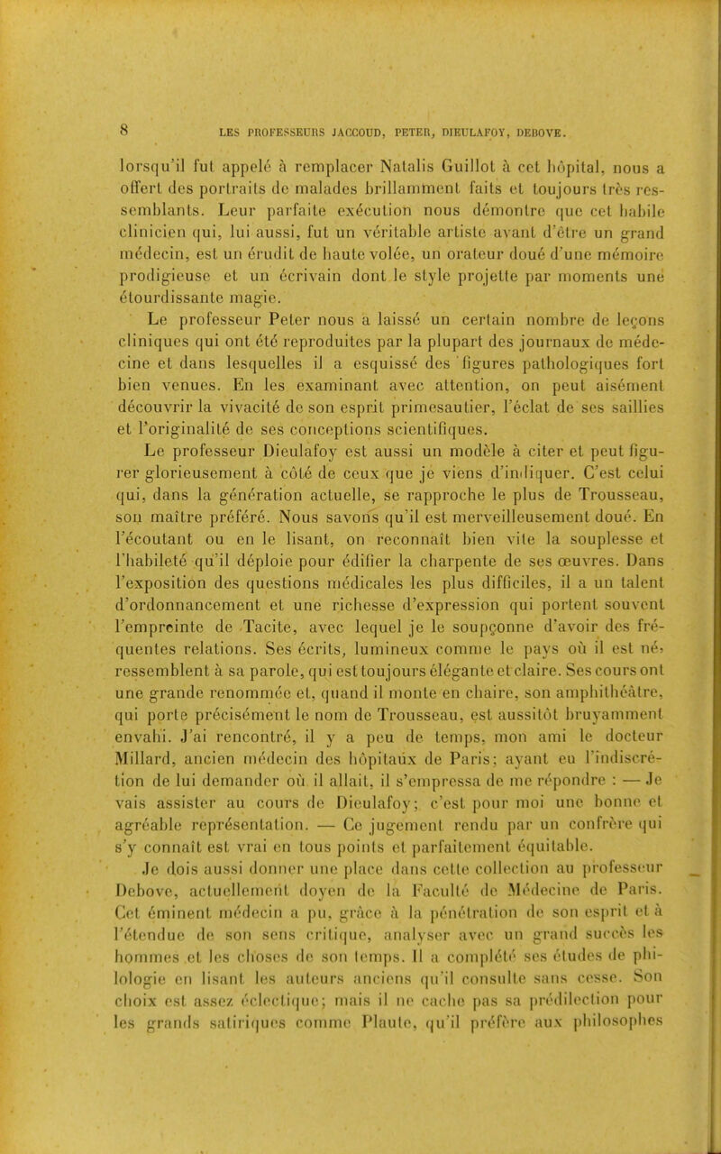 LES PROFESSEUnS JACCOUD, PETER, DIEULAFOY, DEROVE. lorsqu’il ful, appele a remplacer Natalis Guillot a cct Iiopilal, nous a olTert des portraits do malades brillamment faits et toujours tres rcs- semblants. Leur parfaite execution nous demontrc quo cet babile clinicien (|ui, lui aussi, fut un veritable artiste avant d’etre un grand mddecin, est un erudit de baute volee, un orateur doue d’une m(5moirc prodigicuse et un ecrivain dont le style projette par moments une etourdissante magie. Le professeiir Peter nous a laisse un certain nombre de lemons cliniques qui ont etd reproduites par la plupart des journaux de mede- cine et dans lesquelles il a esquisse des 'figures patbologiques fort bien venues. En les examinant avec attention, on peut aisernent decouvrir la vivacit6 de son esprit primesautier, I’eclat de ses saillies et Toriginalite de ses conceptions scientifiques. Le professeur Dieulafoy est aussi un modble a citer et peut figu- i‘er glorieusement a cote de ceux que Je viens d’indiquer. C’est celui qui, dans la generation actuelle, se rapproche le plus de Trousseau, son maitre prefere. Nous savons qu’il est merveilleusement doue. En Tecoutant ou en le lisant, on reconnait bien vite la souplesse et riiabilete qii’il d^ploie pour (5difier la charpente de ses oeuvres. Dans I’exposition des questions medicates les plus difficiles, il a un talent d’ordonnancement et une ricbesse d’expression qui portent souvent Temprcinte de Tacite, avec lequel je le soupgonne d’avoir des fre- quentes relations. Ses ecrits, lumineux comme le pays on il est ne? rcssemblent a sa parole, qui est toujours elegante etclaire. Sescoursont une grande renommce et, quand il monte en cbaire, son amphitheatre, qui porte pr6cis6ment le nom de Trousseau, est aussitot bruyamment envabi. J’ai rencontrd, il y a peu de temps, mon ami le docteur Millard, ancien rnedecin des bopitaiix de Paris; ayant eu I’indiscre- tion de lui demander oii il allait, il s’empressa de me n'*pondre : — Je vais assister au cours de Dieulafoy; c’est pour moi une bonne et agreable representation. — Ce jugement rendu par un confrere qui s’y connait est vrai en tons points et parfaitement ecjuitable. Je dois aussi doniier une place dans cctte collection au professeur Debove, actuellemeiit doyen de la Faculte do Mt'decine de Paris. Cet Eminent iu('‘decin a pu, grace a la penetration de sou esprit eta I’etendue de son sens critique, analyser avec un grand succ^s les homines et les clioses de son letups. 11 a complete ses eludes de pbi- lologie en lisant les auteurs tinciens (|u’il consulte sans cesse. Son cboix est assez ecl(‘Cti(|uo; mais il ne caclie pas sa jirtblileclion pour les grands satiriques comme Plaute, (ju’il priTbrc aux pbilosopbes