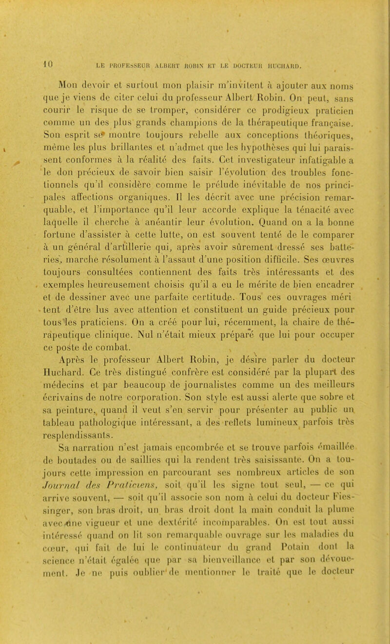 Moil devoir et surtoiil mon plaisir in’iiivilenl a ajoulor aux noms quo je vions de cilcr celui dii jirofcsscur Alherl Robin. On peul, sans courir Ic risijne do se tromper, considerer cc prodigicux pralicien conimc iin des plus grands cliainpions de la tlierapeulique frangaise. Son esprit so* monlre toujours rebelle aux conceptions tlieoriqucs, memo los plus brillantes et n’admet quo les hypotheses qui lui parais- sent conformes a la realite des 1‘aits. Get invesligateur infatigable a le don precieux de savoir bion saisir revolution des troubles fonc- lionnels qu’il considero commo le prelude inevitable de nos princi- palcs affections organiques. 11 les decrit avcc une precision remar- quable, et Timportance qu’il leur accorde explique la tenacite avec laquelle il cherche a aneanlir leur evolution. Quand on a la bonne fortune d’assister a cette lutte, on est souvent tente de le comparer a un general d’artillerie qui, apres avoir surement dresse ses batte- ries\ marche resolument a I’assaut d’une position difficile. Ses oeuvres toujours consultees contiennent des faits tres interessants et des exemples beureusement cboisis qu'il a eu le merite de bien encadrer et de dessiner aA^ec une parfaite certitude. Tous ces ouvrages meri tent d’etre lus aA^ec attention et constituent un guide precieux pour tous les praticiens. On a cree pour lui, recemment, la chaire de tlie- rapeutique clinique. Nul n’etait mieux prepare que lui pour occuper ce poste de combat. Apres le professeur Albert Robin, je desire parler du docteur Huchard. Ce tr^s distingue confrere est considere par la plupart des m^decins et par beaucoup de journalistes comme un des meilleurs 6crivains de notre corporation. Son style est aussi alerte que sobre et sa peinture,. quand il veul s’en servir pour presenter au public un tableau patliologique interessant, a des reflets lumineux parfois trhs resplendissants. Sa narration n’est jamais encombrde et se trouve parfois I'maillee de boutades ou de saillies (|ui la rendent tres saisissanto. On a lou- jours cette impression on parcourant ses nombreux articles de son Journal des Pralic.iens, soit (ju’il les signe tout soul, — ce qui arrive souAT.nt, — soit ([u’il associc son nom a celui du docteur Fies- singer, son bras di'oil, un bras droit dont la main conduit la plume avec-nne viguour et une dexterite incomj)arables. On est tout aussi intercsse (|uand on lit son remarquable ouvrago sur los maladies du emur, (|ui fait de lui b' conlinuateur du gi'and Potain doni la science Ji’etait egalee (|uo j)ar sa bienveillance et par son devoue- ment. .le no puis oublier'do mentionner le traite quo le docteur