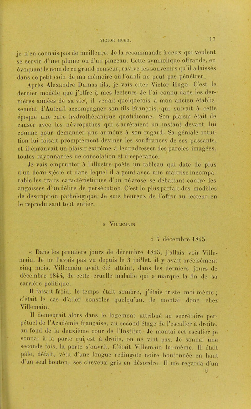 je n’en connais pas do moillcufc. Jo la rocominaiido aceux qui veulenL se servir d’une plume ou d’un piiiceau. Celtc symbolique ollVandc, en 6voquaiillo nom dc co grand pcnseur, ravive Ics souvenirs qu’il a kisses dans ce petit coin de ma memoire ouToubli ne pout pas p6netrer. Apr6s Alexandre Dumas fils, je vais citer Victor Hugo. C’est le dernier module que j’olfre a mes lecteurs. Je I’ai connu dans les der- ni^res annees do sa vio^, il venait quelquefois a mon ancien 6tablis- sement d’Auteuil accompagner son fils Frangois, qui suivait if cette dpoque une cure bydrotherapique quotidienne. Son plaisir etait de causer avec les nevropathes qui s’arretaient un, instant devant lui comme pour demander une aumono a son regard. Sa geniale intui- tion lui faisait promptement deviner les souffrances de ces passants, et il eprouvait un plaisir extreme a leuradresser des paroles imagoes, toutes rayonnantes de consolation et d’esperance, Je vais emprunter a I’illustre poete un tableau qui date de plus d’un demi-siecle et dans lequel il a point avec une maitrise incompa- rable les traits caracteristiques d’un ndvrosd se debattant contro les angoisses d’un delire de persecution. C’est le plus parfait des modeles de description patbologique. Je suis beureux de I’offrir au lecteur en le reproduisant tout entier. « ViLLKMAIN rt 7 decembre 1845. « Dans les premiers jours de decembre 1845, j’allais voir Yille- main. Je no I’avais pas vu dopuis le 3 juillet, il y avail precisdment cinq mois. Villemain avail ete atteint, dans les derniers jours de decembre 1844^, de cette cruelle maladie qui a marque la fin de sa carri^re politique. Il faisait froid, le temps etait sombre, j’etais triste moi-meme ; c’6tait le cas d’aller consoler quelqu’un. Je montai done cbez Villemain. Il demourait alors dans le logement attribue au secretaire por- p(*tuel de I’Academie frangaise, au second 6tage de I’escalier a droite, au fond de la deuxi^>.me cour de I’Institut.- Je montai cet oscalier je sonnai a la porto qui, est a droite, on ne vint j)as. Je sonnai une seconde fois, la porto s’ouvi'it. C’etait Villemain lui-meine. 11 etait pale, defait, Velu d’une longue redingote noire boutonn6e en bant d’un seul bouton, ses cbeveux gris en ddsordre. 11 mo regarda d’un 2