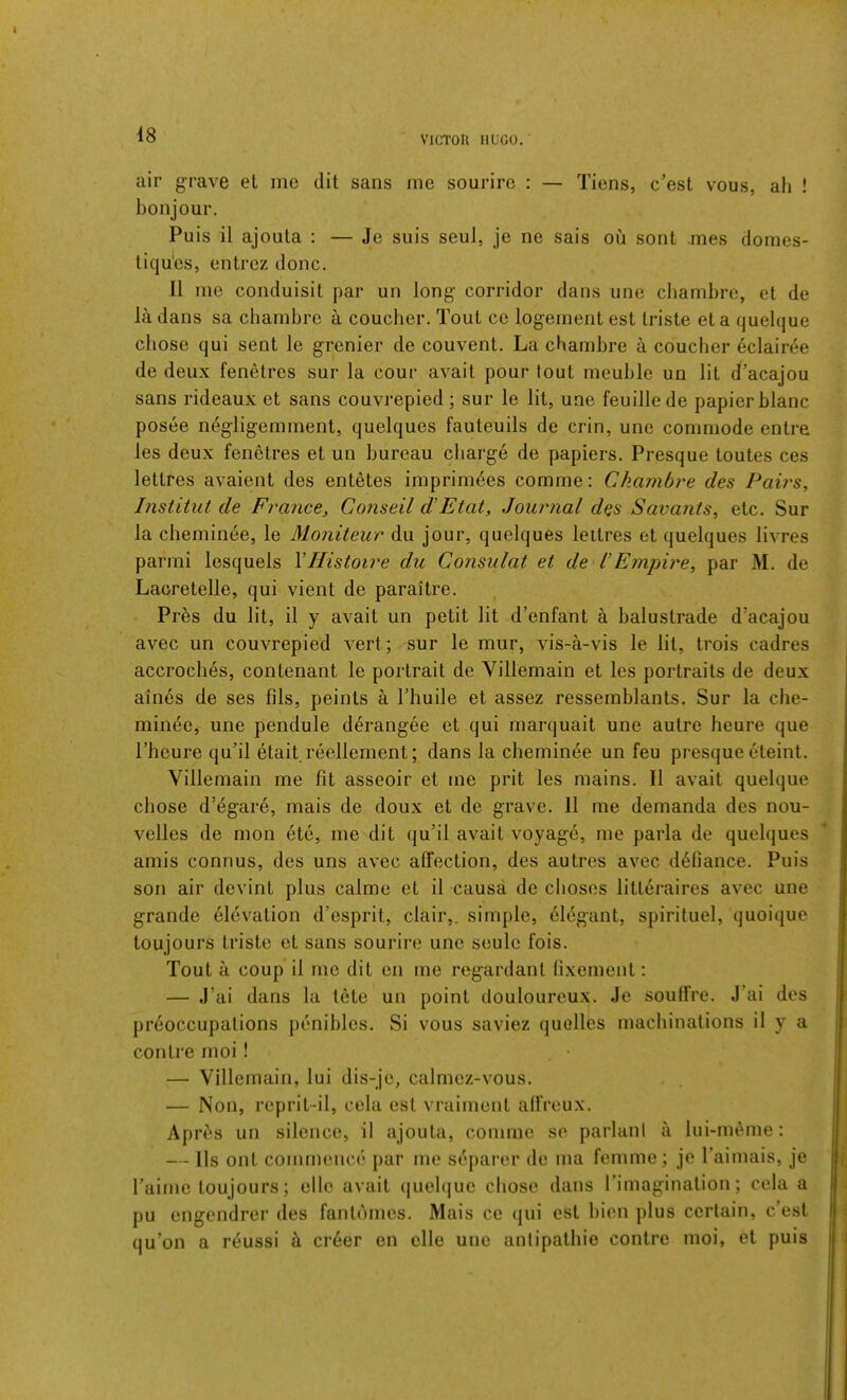 air grave el me dit sans me sourire : — Tiens, c’est vous, ah ! bonjour. Puis il ajoula : — Je suis seui, je ne sais ou sent .mes domes- liqu*es, entrez done. II me conduisit par un long corridor dans une chambre, et de la dans sa ebambre a coueber. Tout ce logement est Iriste et a quelque chose qui sent le grenier de couvent. La chambre a coueber eclairee de deux fenetres sur la cour avail pour tout meuble un lit d’acajou sans rideaux et sans couvrepied ; sur le lit, une feuillede papier blanc posee negligemment, quelques fauteuils de crin, une commode entre les deux fenetres et un bureau cbarg6 de papiers. Presque toutes ces lettres avaient des entetes imprirn^es comme: Ckambre des Paii^s, Institut de France, Conseil d’Etat, Journal d^s Savants, etc. Sur la cbeminee, le Moniteur du jour, quelques lettres et quelques livres parmi lesquels VHistoire du Consulat et de I’Empire, par M. de Laoretelle, qui vient de paraitre. Pr^s du lit, il y avail un petit lit d’enfant a balustrade d’acajou avec un couvrepied vert; sur le mur, vis-a-vis le lit, trois cadres accrocli6s, contenant le portrait de Villemain et les portraits de deux aines de ses fils, points a Fbuile et assez ressemblants. Sur la cbe- minee, une pendule d^rangee et qui marquait une autre heure que riieure qubl etait.reellement; dans la cbeminee un feu presque eteint. Villemain me fit asseoir et me prit les mains. Il avail quelque chose d’egar6, mais de doux et de grave. 11 me demanda des nou- velles de mon 6te, me dit qu’il avail voyage, me parla de quelques amis connus, des uns avec affection, des autres avec defiance. Puis son air devint plus calme et il causa de clioses litteraires avec une grande dlevalion d’esprit, clair,. simple, 61dgant, spiriluel, quoique toujours Iriste et sans sourire une seulc fois. Tout a coup il me dit cn me regardant lixement; — J’ai dans la tete un point douloureux. Je souffre. J’ai des prdoccupalions penibles. Si vous saviez quolles machinations il y a con Ire moi ! — Villemain, lui dis-je, calmez-vous. — Non, reprit-il, cela est vraiment alfreux. Apres un silence, il ajoula, comme se parlani a lui-meme: — lls out commence par me separer de ma femme; je Faimais, je Faime toujours; elle avail (jueb|uo chose dans Fimaginalion; cela a pu engendrer des fanlomes. Mais ce (jui est bien plus certain, c’est qu’on a reussi A cr6er en elle une antipalbie contre moi, et puis