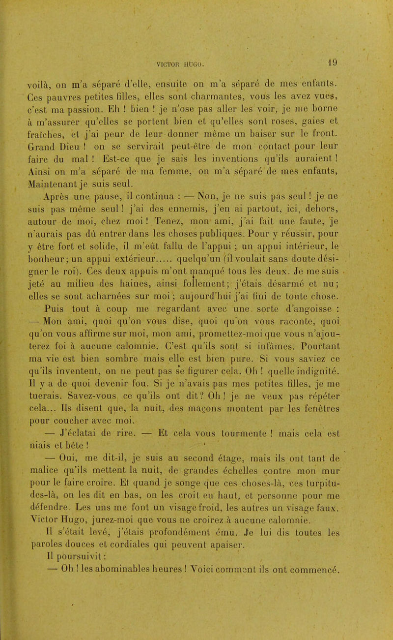 voila, on m’a separe d’elle, ensuite on m’a separc de ines enfanls. Ces pauvres potites lilies, ellos sont charrnantes, vous les avez vues, c’est ma passion. Eli ! bien ! jo n’ose pas aller les voir, je rne borne a m’assurer qu’elles se porlenl bien eL qu’elles sonL roses, gaies eL fraicbes, et j’ai peur de leur donner memo un baiser sur le front. Grand Dieu ! on se servirait peut-etre de mon contact pour leur faire du mal ! Est-ce que je sais les inventions qu’ils auraient ! Ainsi on m’a s6pare de ma femme, on m’a separe de rnes enfants, Maintenant je suis seul. Aprds une pause, il continua : — Non, je ne suis pas seul! je ne suis pas memo seul! j’ai des ennemis, j’en ai partout, ici, dehors, autour de moi, cliez moi! Tenez, mon ami, j’ai fait une faute, je n’aurais pas du entrerdans les cboses publiques. Pour y r6ussir, pour y etre fort et solide, il m’eut fallu de I’appui ; un appui interieur, le bonheur; un appui exterieur quelqu’un (ilvoulait sans doute desi- gner le roi). Ces deux appuis m’ont manqud tous les deux. Je me suis jet(5 au milieu des baines, ainsi follement; j’etais desarme et nu; elles se sont acharnees sur moi; aujourd’hui j’ai fini de touto chose. Puis tout a coup me regardant ayoc une sorte d’angoisse : — Mon ami, quoi qu’on vous dise, quoi qu'on vous raconte, quoi qu’on vous affirme sur moi, mon ami, promettez-moi que vous n’ajou- terez foi a aucune calomnie. C’est qu’ils sont si infames. Pourtant ma vie est bien sombre mais elle est bien pure. Si vous saviez ce qu’ils inventent, on ne pent pas se ligurer cela. Ob ! quelle indignity. Il y a de quoi devenir fou. Si je n’avais pas mes petites lilies, je me tuerais. Savez-vous ce qu’ils out dit? Oh! je ne veux pas repeter cela... Ils disent que, la nuit, des magons montent par les fenetres pour coucher avec moi. — J’eclatai de rire. — Et cela vous tourmente ! mais cela est niais et bete ! * — Oui, me dit-il, je suis au second elage, mais ils out tant de malice qu’ils mettent la nuit, de grandes ^‘cbelles contre mon mur pour le faire croire. Et ({uand je songe que ces choses-la, ces turpitu- des-!^, on les dit en has, on les croit eu haut, et personne pour me d6fendre. Les uns me font un visage froid, les autres un visage faux. Victor Hugo, jurez-moi que vous ne croirez a aucune calomnie. 11 s’etait leve, j’etais profondernent emu. Je lui dis toutes les paroles douces et cordiales qui peuvent apaiser. Il poursuivit: — Ob ! les abominables heures ! Void comment ils ont commence.