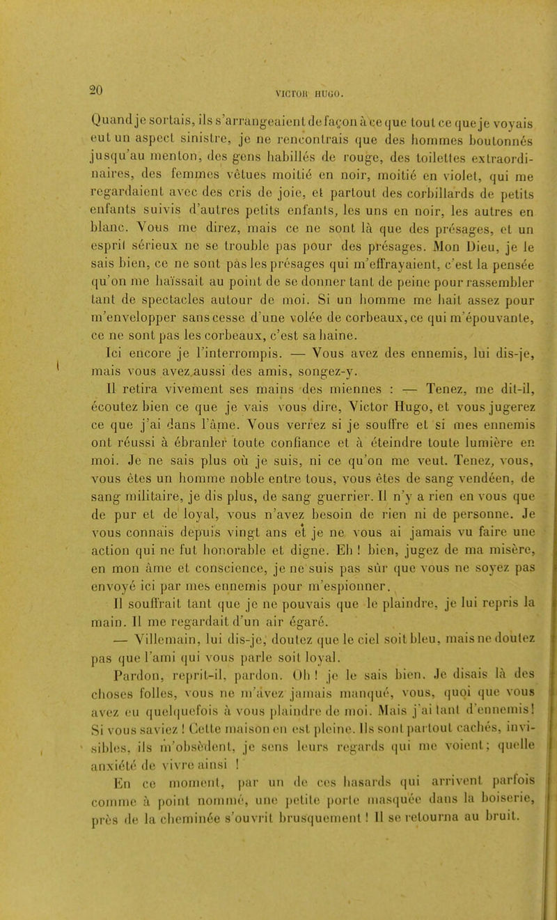 VICTUU HUGO. Quandje sorlais, ils s’aiTangeaient defagoii ace que tout ce queje voyais eutun aspect sinistre, je ne renconlrais que des liornmes IjouLonnes jusqu’au iiienlon, des gens habilles de rouge, des toilettes extraordi- naires, des femmes vetues moiti6 cn noir, moiti6 en violet, qui me regardaient avee des cris de joic, et partout des corbillards de petits enfants suivis d’autres petits enfants, les uns en noir, les autres en blanc. Vous me direz, mais ce ne sont la que des presages, et un espril serieux ne se trouble pas pour des presages. Mon Dieu, je le sais bien, ce ne sont pas les presages qui m’eflVayaient, e’est la pens^e qu’on me baissait au point de se donner tant de peine pour rassembler taut de spectacles autour de moi. Si un bomme me bait assez pour m’envelopper sanscesse d’une vol^e de corbeaux,ce qui m’epouvante, ce ne sont pas les corbeaux, e’est sa baine. Ici encore je I’interrompis, — Vous avez des ennemis, lui dis-je, mais vous avez.aussi des amis, songez-y. 11 retira vivement ses mains des miennes : — Tenez, me dit-il, ecoutez bien ce que je vais vous dire, Victor Hugo, et vousjugerez ce que j’ai dans Tame. Vous verrez si je soiilfre et si mes ennemis ont reussi a ebranlef toute conGance et a eteindre toute lumim*e en moi. Je ne sais plus ou je suis, ni ce qu’on me veut. Tenez, vous, vous etes un bomme noble entre tons, vous etes de sang vendeen, de sang militaire, je dis plus, de sang guerrier. II n’y a rien en vous que de pur et de loyal, vous n’avez besoin de rien ni de personne. Je vous connais depuis vingt ans et je ne vous ai jamais vu faire une action qui ne fut honorable et digne. Eh ! bien, jugez de ma misere, en mon ame et conscience, je ne suis pas sur que vous ne soyez pas envoye ici par mes ennemis pour m’espionner, II souffrait tant que je ne pouvais (jue le plaindre, je lui repris la main. II me regardait d’un air dgare. — Villernain, lui dis-jc, doutez que le ciel soitbleu, mais ne do'utez pas que I’ami qui vous parle soil loyal. Pardon, reprit-il, pardon. Oh ! je le sais bien. Je disais la des cboses folles, vous ne m’avez jamais man(|U(*, vous, (|uoi que vous avez eu (|uelquefois a vous j)laindre de moi. Mais j'ai tant d’ennemis! Si vous saviez ! Cette maison en est pleine. Ils sont partout caches, invi- ' sibles, ils m’obsedent, je sens leurs regards (|ui me voient; quelle anxidte de vivre ainsi ! En ce moment, par un de. cos basards qui arrivent parfois comme a point nomme, une petite j)orle masquec dans la boiserie, pres de la cbemin6e s’ouvrit brusquement ! 11 se i-etourna au bruit.