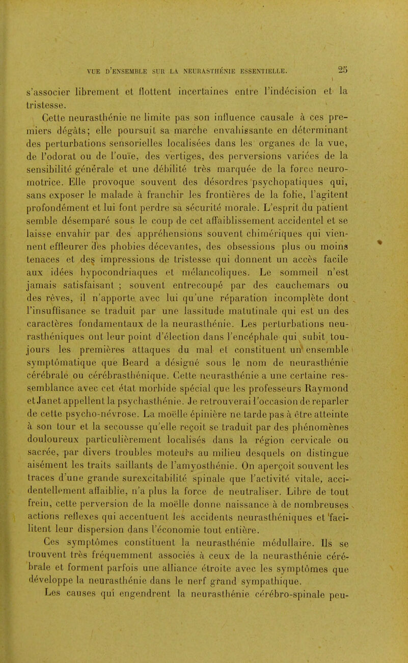 VUE d’eNSEMBLE sub la NEUUASTHENIE ESSENTIELLE. Sfj I s’associer librement et llottcnt incerlaines cntrc rindecision et la tristesse. Cette neurastlienie ne limite pas son inlluence causale a ces pre- miers deg’ats; elle poui-suit sa marclie envahissantc en determinant des perturbations sensorielles localisees dans les organes do la vue, de I’odorat ou de rouie, des vertiges, des perversions varices de la sensibilite generale et une d^bilite trbs marquee de la force neuro- motrice. Elle provoque souvent des ddsordres psychopatiques qui, sans exposer le malade a franchir les frontieres de la folie, I’agitent profondement et lui font perdre sa securite morale. L’esprit du patient semble desempare sous le coup de cet alfaiblissement accidentel et se laisse envabir par des apprehensions souvent cbimeriques qui vien- nent effleurer des phobies decevantes, des obsessions plus ou moins tenaces et de§ impressions de tristesse qui donnent un acces facile aux idees hypocondriaques et melancoliques. Le sommeil n’est jamais satisfaisant ; souvent entrecoupe par des caucliemars ou des reves, il n’apporte avec lui qu’une reparation incomplete dont I’insuffisance se traduit par une lassitude matutinale qui est un des caracteres fondarnentaux de la neurasthenic. Les perturbations neu- rastlieniques ont leur point d’election dans I’enc^phale qui subit tou- jours les premibres attaques du rnal et constituent urf ensemble symptomatique que Beard a designe sous le nom de neurasthenic cerebrate ou cerebrastbenique. Cette neurastlienie a une certaine res- semblance avec cet (5tat morbide special que les professeurs Raymond et Janet appellent la psyebasthenie. Je retrouverai I’occasion de reparler de cette psycho-nevrose. La moellc 6piniere ne tardepas a ctre atteinte a son tour et la secousse qu’elle regoit se traduit par des phenomenes douloureux particulierement localises dans la region cervicale ou sacree, par divers troubles moteurs au milieu desquels on distingue aisement les traits saillants de ramyostbenie. On apergoit souvent les traces d’une grande surexcitabilite spinale que I’activite vitale, acci- dentellement allaiblie, n’a plus la force de neutraliser. Libre de tout frein, cette perversion de la moelle donne naissance a de nombreusgs actions reflexes qui accentuent les accidents neurastheniques et'faci- litent leur dispersion dans I’^conomie tout entiere. Ces symptomes constituent la neurastlidnie medullaire. Ils se trouvent tres frequemment associes a ceux de la neurastlienie edre- brale et forment parfois une alliance (itroite avec les symptomes que d^veloppe la neurasthdnie dans le nerf gfand sympathique. Les causes qui engendrent la neurasthenic cer4bro-spinale peu-