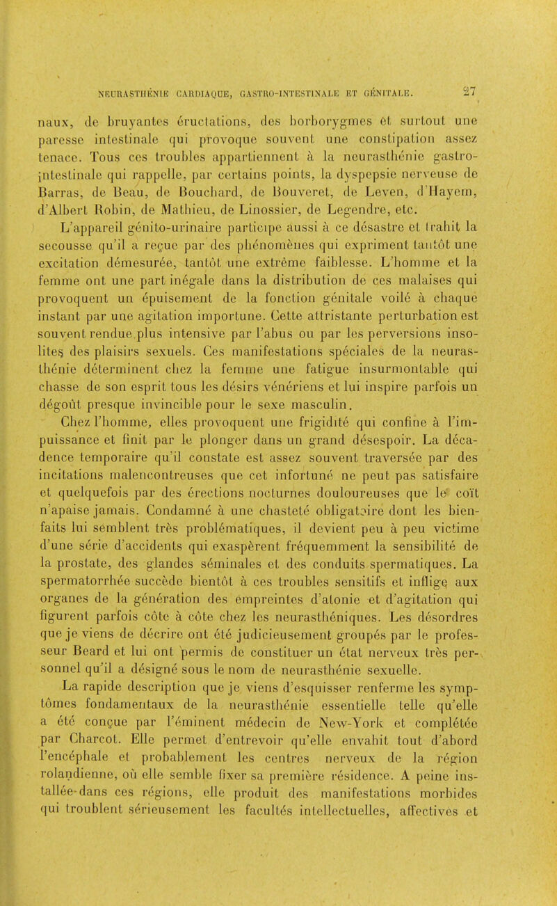 NRURASTHENIE CARDIAUUE, GASTRO-INTESTINAEE ET GENITAEE. naux, dc hruyantcs crucial,ions, des borborygmcs Cl, surloul une paressc inlcstinalc qui provoquc souvcnL une conslipalion asscz lenacc. Tous ccs troubles appartiennent a la ncuraslbenic gastro- inteslinalc qui rappelle, par cerlains points, la dyspepsie ncrveusc do Barras, de Beau, de Bouebard, de Bouverct, do Leven, d’Haycm, d’Albert Robin, de Matbieu, de Linossier, de Legendre, etc. L’appareil genito-urinaire participe aussi a ce desastre et Irabit la sccousse qu’il a regue par des pbenom6nes qui expriment taiitot une excitation demesuree, tantot une extreme faiblesse. L’bomme et la femme ont une part inegale dans la distribution de ces malaises qui provoquent un epuisement de la function genitale voile a chaque instant par une agitation importune. Cette attristante perturbation est souvent rendue.plus intensive par Tabus ou par les perversions inso- lite^ des plaisirs sexuels. Ces manifestations speciales de la neuras- thenie determinent cbez la femme une fatigue insurmontable qui ebasse de son esprit tous les desirs v4neriens et lui inspire parfois un degout presque invincible pour le sexe rnasculin. Chez Tbomme, elles provoquent une frigidite qui confine a Tim- puissance et finit par le plonger dans un grand desespoir. La deca- dence ternporaire qu’il constate est assez souvent traversee par des incitations malencontreuses que cet infortune ne pent pas satisfaire et quelquefois par des erections nocturnes douloureuses que le coil n’apaise jamais. Condamne a une ebastete obligatoire dont les bien- faits lui semblent tres probl^matiques, il devient peu a peu victime d’une serie d’accidents qui exasp^rent frequemment la sensibilite de la prostate, des glandes serninales et des conduits spermatiques. La spermatorrhde succede bientot a ces troubles sensitifs et inflige aux organes de la generation des empreintes d’atonie et d’agitation qui figui'ent parfois cote a cote cbez les neurastbeniques. Les desordres que je viens de decrire ont ete judicieusement groupes par le profes- seur Beard et lui ont permis de constituer un etat nerveux tres per- sonnel qu’il a designe sous le nom de neurastlienie sexuelle. La rapide description que je viens d’esquisser renferme les symp- tomes fondamentaux de la neurastlienie essentielle telle qu’elle a etd congue par Teminent medecin de New-York et completde par Charcot. Elle permet d’entrevoir qu’elle envabit tout d’abord Tenc^phale et probablement les centres nerveux de la region rolandienne, on elle semble fixer sa premiere residence. A peine ins- tallee-dans ces regions, elle produit des manifestations morbides (jui troublent S(5rieusornont les facultds intellectuelles, affectives et