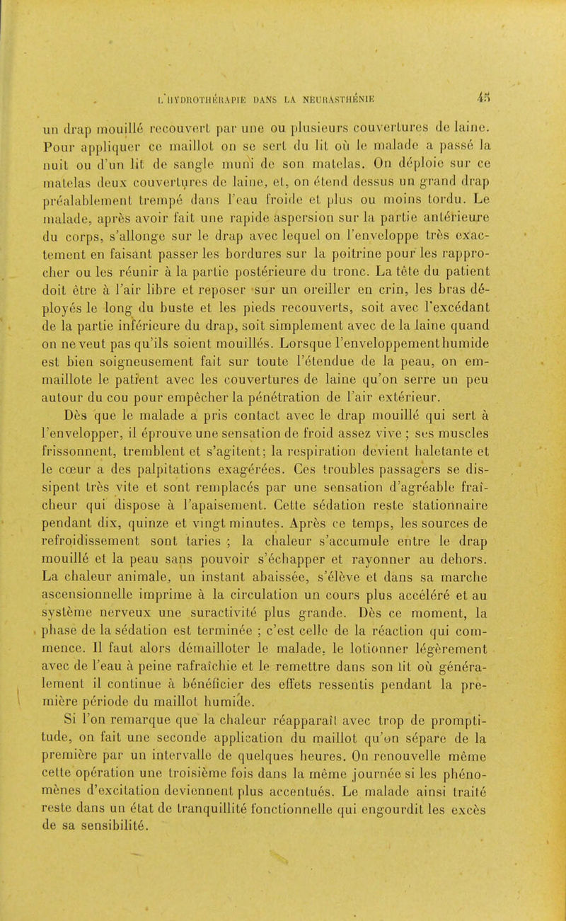 l/llVmiOTlllOU.\l>lE DANS LA NfeUHASTlIliNlR ■ifi iin (Irap mouillo recouv(M-l ]>ar uiie ou plusicurs couveiluros do laiiie. Pour apj)liquer ce niailloL on sc sort du lit on Ic inalade a passd la nuil ou d’un lit do sangle muni do son rnalelas. On d(^‘ploic sur ce malclas deux couverLures de laine, et, on etend dessus un g-i-and drap prealablemenL trenipe dans I’eau IVoide et j)lus ou moins tordu. Le inalade, apres avoir fait une rapide aspersion sur la partie antdrieure du corps, s’allonge sur le drap aA^ec lequel on I’enveloppe tres exac- teinent en faisant passer les bordures sur la poitrine pour les rappro- clier ou les n^unir a la partie posterieure du tronc. La tete du patient doit etre a Pair libre et reposer sur un oreiller en crin, les bras d6- ployes le long- du buste et les pieds reconverts, soit avec Texcedant de la partie inferieure du drap, soit simplernent avec de la laine quand on neA^eut pas qu’ils soient inouilles. Lorsque renveloppementhuinide est bien soigneusement fait sur toute I’^tendue de la peau, on ein- niaillote le pati'ent avec les couvertures de laine qu’on serre un pen autour du cou pour empecber la penetration de Pair exterieur. Des que le malade a pris contact avec le drap mouille qui sert a Penvelopper, il eprouve une sensation de froid assez vive ; ses muscles frissonnent, trernblent et s’agitent; la respiration devient baletante et le coeur a des palpitations exagerees. Ces troubles passagers se dis- sipent tres vite et sont reniplaces par une sensation d’agreable frai- cbeur qui dispose a Papaiseraent. Cette sedation reste stationnaire pendant dix, quinze et vingt minutes. Apr5s ce temps, les sources de refroidissement sont taries ; la chaleur s’accurnule entre le drap mouille et la peau sans pouvoir s’ecbapper et rayonner au dehors. La chaleur animale^ un instant abaissee, s’el^ve et dans sa marche ascensionnelle imprime a la circulation un cours plus accelere et au systeme nerveux une suractivite plus grande. Des ce moment, la . phase de la sedation est terminee ; c’est celle de la reaction qui com- mence. II faut alors demailloter le malade. le lotionner legerement a\’ec de Peau a peine rafraicbie et le remettre dans son lit ou genera- lement il continue a beneficier des effets ressentis pendant la pre- miere periode du maillot humide. Si Pon remarque que la chaleur r6apparail avec trop de prompti- tude, on fait une seconde application du maillot qu’on separe de la premiere par un intervalle de quelques heures. On renouvelle meme celte operation une troisi6me fois dans la rnerne journee si les pbeno- menes d’excitation deviennent plus accentues. Le malade ainsi traite reste dans un etat de tranquillite fonctionnelle qui engourdit les exces de sa sensibility.