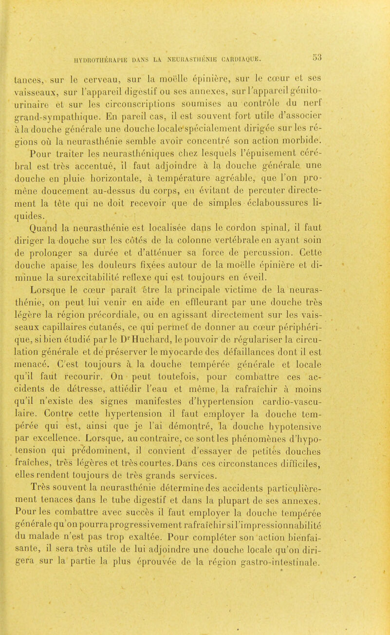 IIYDUOTIIEHAI'IK DANS LA NEUllASTIIKNIl!: CAIIDIAUUE. lances, sui- Ic ccrvoau, sur la moi'lle opiniere, sur le cteur el scs vaisseaux, sui- I’appareil digcslif on ses annexes, sur rappareli genilo- urinaire el sur les circonscriplions soumises au conlrule du nerf grand-sympalliique. En pared cas, il est souvenl foi‘1 ulile d’associer ala douche gcnerale une douche locale'specialemenl dirig6e sur les re- gions on la neuraslh6nie semble avoir concentre son action morbide. Pour trailer les neurasllieniques cliez lesquels I’cpuisement cere- bral est tres accentue, 11 faut adjoindre a la douche gendralc une douche en pluie horizontale, a temperature agreable, que Ton pro- mene doucement au-dessus du corps, en evitant de percuter directe- ment la tMe qui ne doit recevoir que de simples eclaboussures li- quides. Quand la neurastbenie est localisee dans le cordon spinal, il faut diriger la douche sur les cotes de la colonne vertebraleen ayant soin de prolonger sa durde et d’attenuer sa force de percussion. Cette douche apaise les douleurs fixees autour de la moelle epiniere et di- minue la surexcitabilite reflexe qui est toujours en eveil. Lorsque le coeur parait etre la principale victime de la neuras- thenic, on peut lui venir en aide en eflleurant par une douche tres legere la region precordiale, ou en agissant directement sur les vais- seaux capillaires cutanes, ce qui permet de donner au coeur periplieri- que, sibien etudie par le D'’Huchard, lepouvoir de regularise!’ la circu- lation generate et de preserver le myocarde dcs defaillances dont il est menace. C'est toujours a la douche temperec generate et locale qu’il faut recourir. On peut toutefois, pour combattre ces ac- cidents de detresse, attiodir I’eau et merne, la rafraichir a moins qu’il n’existe des signes manifestes d’hypertension cardio-vascu- laire. Contre cette hypertension il faut employer la douche tem- peree qui est, ainsi que jc I’ai demontre, la douche hypotensive par excellence. Lorsque, au contraire, ce sont les phenomenes d’liypo- tension qui prddominent, il convient d’essayer de petites douches fraiches, tres legeres et tres courtes. Dans ces circonstances difficiles, ellesrendent toujours de tres grands services. Tr6s souvent la neurasthdnie determine des accidents particuliere- ment tenaces dans le tube digestif et dans la plupart de ses annexes. Pour les combattre avec succes il faut employer la douche temperee gendralequ’onpourraprogressivement rafraichir si hi rnpressionnabili to du malade n’est pas trop exaltee. Pour completer son action bienfai- sante, il sera trbs utile de lui adjoindre une douche locale qu’on diri- gera sur la partie la plus eprouvee de la rdgion gastro-inteslinale.
