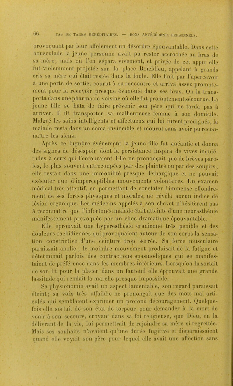 I AS l)K TARES IIliUEDlTAIRES. — HONS ANI'EEEDENTS PERSONNELS. (‘)G provoquaiil par lour airolemcnl un desorcli'a epouvanlable. Dans cette bousculado la jounc porsonnc avail j)u roster accrocliee au bras do sa mere; mais on I’cn separa vivement, et priv.ee do cel appui elle fut vioIemmeriL projelec sur la place Boieldieu, appelant a grands cris sa mere (jui elail resLee dans la foule. Elle linil par I’apercevoir a uue portc de sortie, coiirut a sa rencontre et arriva assez prornpte- ment pour la receyoir presque evanouie dans ses bras. On la trans- porta dans unepbarmacie voisine on elle fut promptementsecouruc. La jcune fille se hata Me faire prevenir son pbre qui ne tarda pas a arriver. II lit transporter sa mallieureuse femme a son domicile. Malgre les soins intclligcnts et alfectueux qui lui furentprodigues, la malade resta dans un coma invincible et mourut sans avoir pu recon- naitre les siens. Apres ce lugubre evenempnt la jeune fille fut an^antie et donna des signes do desespoir dont la persistance inspira de vives inquie- tudes a ceux qui I’entouraient. Elle ne pronong.ait que de breves paro- les, le plus souvent entrecoupees par des plaintes ou par des soupirs; elle restait dans line immobility presque letliargique et ne pouvait cxecuter que d’imperceplibles rnouvements volontaires. Un examen medical tres attentif, en permettant de constater rimmense efl'ondre- ment de ses forces physiques et morales, ne revela aucun indice de. lesion organique. Les medecins appeles a son chevet n’besilerent pas a reconnaitre que Tinfortunee malade etait atteinto d’une neurasthenie manifestement provoqu6e par un choc dramatique epouvanlable. Elle eprouvait une hyperesthesie cranienne Ires p^nible el des douleurs rachidiennes qui provoquaient autour de son corps la sensa- tion constrictive d’une ceinture trop serree. Sa force musculaire paraissait abolie ; le moindre mouvement produisait de la fatigue et determinait parfois. des contractions spasmodiques qui se manifes- taient do preference dans les rnembres inferieurs. Lorsqu’on lasortait de son lit pour la placer dans un fau.leuil elle eprouvait une grande lassitude qui rendait la marche presque impossible. Sa physionomie avait un aspect lamentable, son regard paraissait eteint; sa voix tres alfaiblie no pronon^ait (jue des mots mal arli- cuies qui seniblaient exprimer un profond decouragement. (Jueh|ue- fois elle sorlait de son etat de lorpeur pour demander a la rnort de venir a son secours, croyant dans sa foi religieuse, que Dieu, en la (lyiivranl de la vie, lui |)ermeltrait de rej’oindre sa mere si regrettee. Mais ses soubaits n’avaienl (|u’une duree fugilive et disparaissaiont quand elh; voyail son pere jiour h'(|uel elle avail une afieclion sans