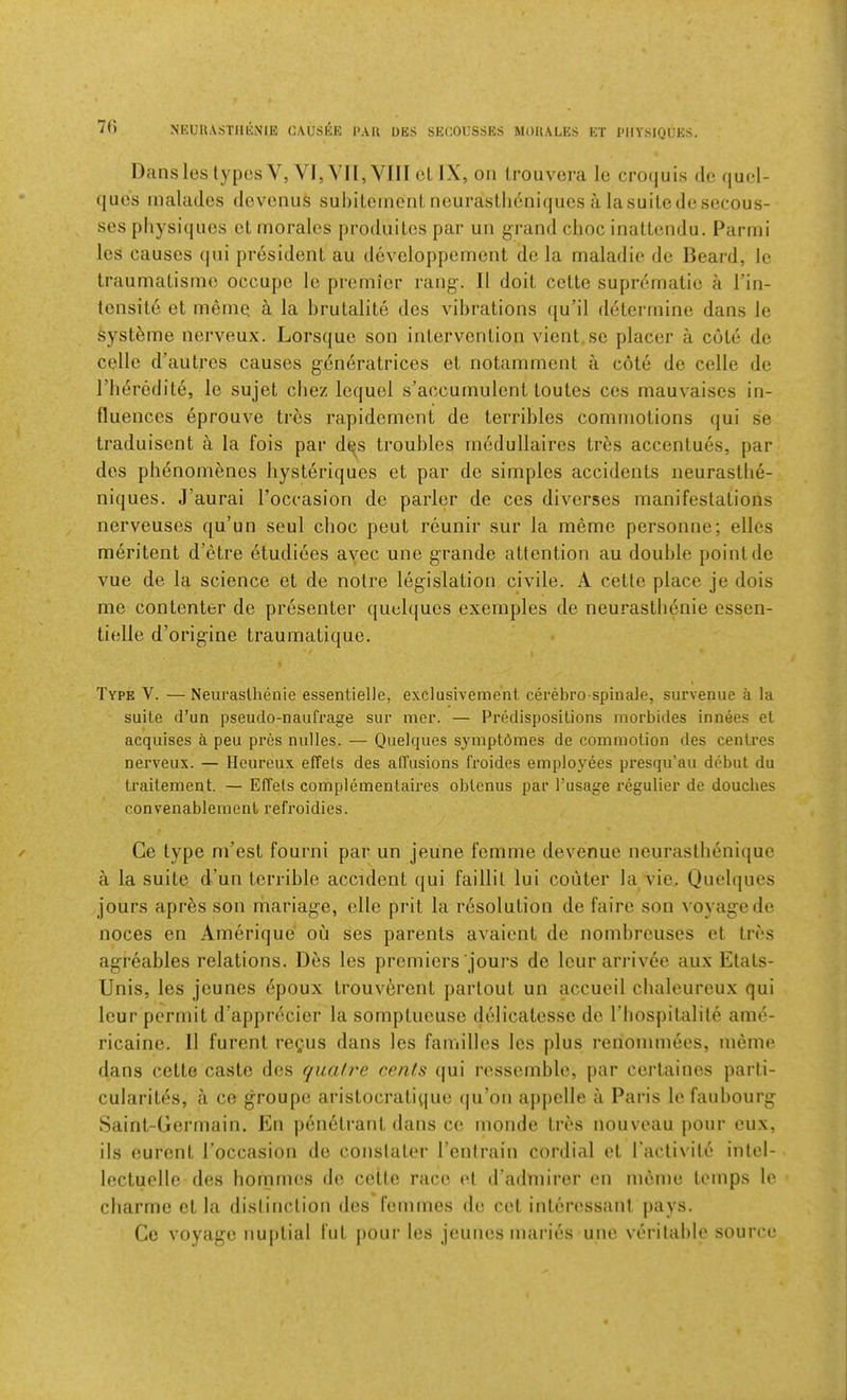 7() N'KUUASTIlliNlE CAUSEE 1>AU DKS SEGOUSSES MOIIALES ET MIYSIQUES. Dansleslypes V, VI,VI1,Y[II el IX, Oil (rouvora le cro(|uis do (|U(>1- (jucs inaladcs dovonus suhiLoinent neurasl,li6ni(|ucs a lasuiledesocous- ses physiijiios et morales produites par un grand clioc inaLlcndu. Parrni les causes (|ui president au developpement de la maladio de Beard, le traumatisine occupe le premier rang. 11 doit cette suprematie a I’in- tensite et meme. a la brutalite des \dhrations qu’il determine dans le syst^me nerveux. Lorsque son intervention vient so placer a cote do celle d’autrcs causes generatrices et notamment a cote de celle de riierodite, le sujet cliez lequel s’accumulont toutes ces mauvaises in- fluences eprouve trcs rapidemont de terribles commotions qui se traduiscnt a la fois par d^s troubles rnedullaires tres accentues, par des ph6nomenes liysteriques et par do simples accidents neurastbe- niques. J’aurai I'occasion de parlor de ces diverses manifestations nerveuses qu’un seul choc pent reunir sur la meme personne; ellcs meritent d’etre etudiees ayec une grande attention au double point do vue de la science et de notre legislation civile. A cette place je dois me contenter de presenter quelquos exemples de neurastbenie essen- tielle d’origine traumatique. 1 Type V. —Neurastbenie essentielle, exclusivement cerebro spinale, survenue a la suite d’un pseudo-naufrage sur mer. — PrMispositions morbides innees et acquises a peu pres nulles. — Quelques symptdmes de commotion des centres nerveux. — Heureux efTels des afTusions froides employees presqu’au debut du traitement. — Effets coniplementaires obtenus par Tusage regulier de douches convenablement refroidies. Ce type m’est fourni par un jeune femme devenuo neurasthenique a la suite d’un terrible accident (jui faillit lui couter la vie,. Quelques jours apres son mariage, elle prit la lAsolution de faire son voyage de noces en Amerique ou ses parents avaient de nombreuses et tres agreables relations. Des les premiers jours de leur arrivee aux Etats- Unis, les jounes epoux trouverent partout un accueil cbaleureux qui leur permit d’apprdcier la somptueuse delicatesso de I’bospitalile ame- ricaine. II furent regais dans les families les plus renommees, memo dans cette caste des quafre cents qui ressemble, par certaines parti- cularit^s, ii ce groupe aristocratiquo (|u’on appelle a Paris le faubourg Saint-Germain. En penetrant dans ce monde tres nouveau pour eux, ils eurent I’occasion de conslater I’enlrain cordial et I’activite intel- lectuelle des bornmes de cette race et d’admirer en meme temps le cbarrne et la distinction des femmes de ret interessani pays. Ce voyage nujitial fut pour les jeunes maries une veritable source