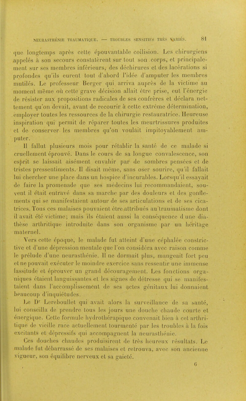 JNEURASTIlliNlE TUAUMATIQUE. — TltOUllEES SENSITIES TUES \i.\IUES. (juc long'lcmps apres ccLlc (‘{)OuvanLaI)Io coilision. Lcs cliirurgions appcles a son secoiirs conslaloi-ciil, sur loul son corps, oL principalc- nienl sur scs nienibi’es inlerieurs, des ducliirures eL dcs lacerations si profondcs qu’ils curenl tout d’abord I’idee d’amputcr les mcrnbrcs inutiles. Le profcsseur Berger qui arriva aupres do la victinie au moment memo on cettc grave decision allait etro prise, eut I’energie de resister aux propositions radicales de ses confreres et declara net- tement qu’on devait, avant de recourir a cette extreme determination, .employer toutes les ressources de la cbirurgie restauratrice. lleureuse inspiration qui permit de reparer toutes les meurtrissures produites et de conserve!' les membres qu'on voulait impitoyablement am- puter. 11 fallut plusieurs mois pour retablir la sante de ce malade si cruellement eprouve. Dans le cours de sa longue convalescence, son esprit se laissait aisement envahir par de sombres pensees et de tristes pressentiments. II disait meme, sans oser sourire, qu’il fallait lui cbercber une place dans un bospice d'incurables. Lorsqu’il essayait de faire la promenade (jue ses mcdecins lui recomrnandaient, sou- vent il etait entrave dans sa niarcbe par des douleurs et des gonlle- ments qui se manifestaient autour de ses articulations et de ses cica- trices. Tous ces malaises pouvaient etre attribues au'trauinatisrne dont il avait ete victime; mais ils etaient aussi la consequence d une dia- tbese artbritique introduite dans son organisme par un heritage maternel. Yers cette epoque, le malade fut atteint d’une cepbalee constric- tive et d'une depression mentale (jue Ton considera avec raison comrne le prelude d’une neurastbenie. 11 ne dormait plus, mangeait fort peu etnepouvait executor le moindre oxercico sans ressontir une immense lassitude et eprouA^r un grand decouragonient. Les fonctions orga- niques etaient languissantes et les signes de detresse qui se manifos- taient dans I’accomplissement do ses actes genitaux lui donnaient boaucoup d’inquietudos. Le !)'■ Loreboullet qui avait alors la surveillance de sa sante, lui consoilla de prendre tous les jours une douche cbaude courte et energi(|ue. Cette formule bydrotberapifjuo convenait bion a cetartiiri- tique do vieillo race actucllement lourmente par les troubles a la fois excitants et deprcssifs (|ui accompagnent la neurastbenie. Ces doLudios chaudes produisiront do tres beureux I'esultats. Le malade lut debarrasse de ses malaises et rotrouva, avec son ancienne vigueur, son equilibre nerveux et sa gaiete. G