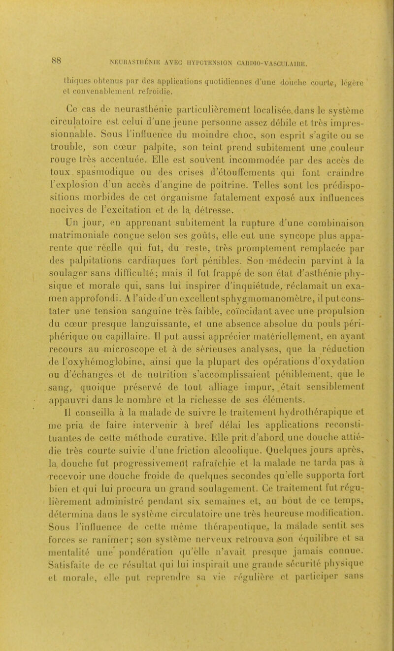 NEUHASTlIliNllJ AVKC IIVl'OTENSION CAHDIO-VASCn-AIItK. S8 llliques oblemis par dcs applicalions qtioUdionncs (I’line douflie coiirle, logiire el coiivenahloinenL relVoidie. Co cas (le noiirasllienic {larticiiliorenicnt localisco.dans lo systemo circulatolro esL celui d’uiic jeuno persomic assez deJjilc cl Ires iiiipres- sioniiable. Sous rinllucncc du nioindre clioc, son cspi'il s’agilc ou sc troul)lo, son coeur paJjiile, son teint prend suhilenienl uno ,couleur rouge Ires accenluee. Elle est souvent incomniodee par des acces de toux spasniodique ou des crises d’etouffemenls qui foul craindre I’explosion d’un acces d’ang'inc de poitrine. Telles soul les predispo- sitions niorl)ides de cel org-anisme fatalement expose aux inlluences nocives de rexcilalion et de la delresse. Un joui-^ en apprcnanl subilcinent la rupture d’une combinaison matrinioniale coni;ue selon ses g’outs, elle cut une syncope plus appa- renle que reelle (pii fut, du reste, Ires promplement reniplacee par des palpitations cardiaf|ues fort penibles. Sonuriedecin parvinl a la soulager sans difliculte; inais il fut frappe de son etat d'asthenie phy- sique et morale qui, sans lui inspirer d’inquietude, reclamait un exa- men approfondi. ATaidc d’un excellent spbygrnomanonietre, il putcons- tater une tension sang-uine tres faiblc, coi'ncidant avec une propulsion du coeur presquo lanffuissante, et une absence absolue du pouls peri- pherique ou capillaire. Il put aussi apprecier materiellement, en ayanl recoLirs au microscope et a de serieuses analyses, que la reduction de roxyhemog'lobine, ainsi (|ue la plupart des operations d’oxydalion ou d’echanges et de nutrition s’accomplissaient peniblement, que le sang-, quoique preserve de tout alliage impur, ,etait sensiblcment appauvri dans le nombre et la ricliesse de ses tdements. Il conseilla a la malade de suivre le traitement liydrothcrapi(|ue et me pria de fairc intervenir a bref delai les applications reconsti- tuantes de cettc metbode curative. Elle prit d’abord une douche allie- die tres courtc suivie d’unc friction alcoolique. Quelqucs jours apres. la douche fut progrcssivemcrlt rafraichie et la malade ne tarda pas a recevoir une douciie froidc de quel(|ues secondes (|u’elle sujiporta tort bien et (jui lui procura un grand soulageimmt. Ce traitement fut rt'gu- lierement adminislre pendant six semaines el, au bout de ce temps, determina dans le systeme circulatoire une Ires lieureuse modilicalion. Sous rinllucnci' de eidte memo lberapeuli((ue, la malade .senlil ses forces se raniim'r; son sysleme nerveux relrouvaison ('(]uilibrc et sa menlalile une jiondei-alion (lu’eUi! n’avail |)res(jue jamais connue. Satisfaite di* ce resultat i|ui lui insjiirait une grande securile plivsiipie et morab', rile put r('prendi-e sa vie. regulieri' el jtarlicijier sans