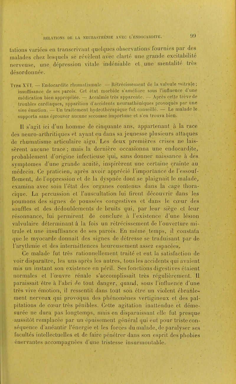 UEL.VriONS UIC LA NRURASTIIENIE AVEC L’ENDOLAllOmC. tuLioiis varieos on Lranscrivanl (|uol(|UCS obscrvalions lournios par ties inaladcs clioz les(|uols so ravolonl, avoc olarUi iiiio g’l’ando cxciLal)dito nervouso, uno doprossioii viLalo ind(MiiaI)lo oL uno inonlaliU*. Li ts desordonniH*. Type XVI. — Endocanlitc rluunalismale — Retrecissement do la valvule 'iiitraje; insiiflisance de ses parols. Cel. elat morhide s’ameliore sous rinlluence d’une medication bien appropidee. — Accalmie Ires apparcnle. Apres celte Irevcde troubles cardiaques, apparition d’accidents neuraslheniques provoques pai- une vive emotion. — Un Iraitemenl hjdrotlierapique fut conseille. — Le malado le. siipporta sans eprouver aucune sccousse importune et s’en Irouva bien. II s’agiL ici d’uii liomme de cinquante ans, appartenant_ t'l la race des neuro-arlhriliques ot ayant eudans sa jeunesso plusieurs attaqiies de rliuniatisrne articulaire aigu. Les deux premieres crises ne lais- serent aucune trace ; niais la derniore occasionna une endocardite, probablement d’origine infecLieuse qul, sans donner naissance a des symptomes d’une grande acuite, inspirerent une cerlaine crainte au medecin. Ce praticien, apres avoir apprecib Timportance de I’essouf- flement, de Toppression et de la dyspri6e dont se plaignait le malade^, examina avec soin I’etat des organes contenus dans la cage thora- cique. La percussion et I’auscultation lui firent decouvrir dans les poumons des signes de poussoes congestives ot dans le coeur des souffles et des dodoublements do bruits qui, par leur siege ot leur resonnance, lui permirent de conclure a I’existence d’une lesion valvulaire determinant a la fois un retrecissement de I’ouverdure mi- trale et une insuffisance do ses parois. En meme temps, il constata que le myocarde donnait des signes de detresse se traduisant par de I’arytlimie et des interrnittences Iieureusement assez espacees. Ce malado fut tres rationnellement traits et eut la satisfaction de voir disparaitre, les uns apr^js les autres, tousles accidents qui avaient mis un instant son existence en p6ril. Ses fonctions digestives etaient normalos et I’ceuvrc renale s’accomplissait tres regulibrement. 11 paraissait etre a I’abri de tout danger, quaiKl, sous I’inlluence d’une tr^;s vive emotion, il ressentit dans tout son etre un violent (5branle- ment nerveux qui provoqua des pli6nomenes vertigineux et des pal- pitations de coeur tres ponibles. Cette agitation inattendue et deme- sur6o ne dura pas longtemps, niais en disparaissant olle fut presque aussitbt romplacoe par un epuisement general qui eut pour tristecon- sequence d’aneantir I’onergie et les forces du nialade, de paralyser ses lacultds intollectuclles et do fairo ponotror dans son esprit des pbobies enervantes qccompagnees d’une tristesse insurmontable.