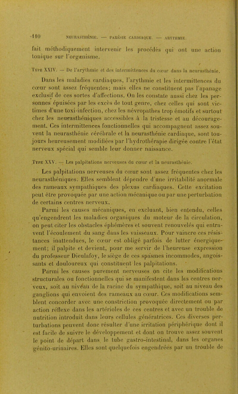 NUim.VSTlIENIK. PAIlliSIE CAIlOIAgUK. AItVTIlMIE. fait m6tl»0(liqiieinciit iiilorvenir Ics procodes qui ont one action toiiique sur rorganisme. / Type XXIV. — I)e raryllmiie el des inlenniltences du cceiir dans la neiiraslhenie, Dans les maladies cardiaqucs, rarythmie et les iritermittences du coeur sont assez frdquentes; mais elles no constituent pas I’apanage exclusij’de ces sortes (ralFections. On les constate aussi chez les per- sonnes 4puisees par les exces de tout genre, cliez celles (jui sont vic- times d’une toxi-infection, chez les nevropatlies trop ernotifs et surtout chez les neurastheniques accessihles a la tristesse et au decourage- ment. Ces iritermittences fonctionnelles qui accompagnent assez sou- vent la neurasthenie cerebrale et la neurasthenie cardiaque, sont tou- jours heureusement modifiees par I’hydrotherapie dirigee contre I’etat nerveux special qui semble leur donner naissance. Type XXV. — Les palpitations nerveuses du cceur et la neurasthenic. . Les palpitations nerveuses du coeur sont assez frequentes chez les neurastheniques. Elies semblent dependre d’une irritahilite anormale des rameaux sympathiques des plexus cardiaques. Cette excitation pent etre provoquee par une action mecanique ou par une perturbation de certains centres nerveux. Parmi les causes m^caniques, en excluant, bien enlendu, celles qu’engendrent les maladies organiques du moteur de la circulation, on peut citer les obstacles eph^meres et souvent renouveles qui entra- vent I’ecoulement du sang dans les vaisseaux. Pour vaincre ces resis- tances inattendues, le coeur est oblige parfois de lutter 6nergique- ment; il palpite et devient, pour me servir de I’beureuse expression du professeur Dieulafoy, le siege de ces spa'smes incommodes, angois- sants et douloureux qui constituent les palpitations. Parmi les causes purement nerveuses on cite les modifications structurales ou fonctionnelles qui se manifestenl dans les centres ner- veux, soit au niveau de la racine du sympatbique, soit au niveau des ganglions qui envoient des rameaux au coeur. Cos modifications sem- blent concorder avec une constriction provoquee directement ou par action reflexe dans les arterioles de ces centres et avec un trouble de nutrition introduit dans lours cellules generatrices. Ces diversos per- turbations peuvent done resulter (Pune irritation peripberi(jue dont il est facile de suivre le developpoment et dont on trouve assez souvent le point de dej)art dans le tube gastro-intestinal, dans les organes genito-urinaires. Elles sont (jueltiuefois engendrees ])ar un trouble de